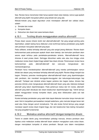Bab VI Proses Testing Halaman 159
fase. Review harus menentukan tidak hanya apakah disain akan bekerja, namun juga apakah
alternatif yang dipilih merupakan pilihan yang terbaik dari yang ada.
Metode-metode yang dapat digunakan untuk menetapkan n,
adalah:
n dan disain test cases sis disain
ain gguna n analisa al atif
alternatif dan validasi disai
Simulasi dan model.
Kompetisi disain.
Kebutuha berba .
6.10.1 Testing dis men ka tern
Proses disain secara inheren terdiri alternatif-alternatif. Hal yang t penting perlu
h testing harus d n untuk masi bahwa pe tan yang dipilih
leh pendisain merupakan alternatif yang tepat.
are, w disain
trasi pada p kan
rtentu. Alternatif-alternatif harus
mel tingkat tinggi setelah fase disain dimulai. Perencanaan review harus
mem
dito
bag ngarkan alternatif-alternatif disain yang dipertimbangkan
alte ian pertama dan bagian kedua, dimana tiap
alte ternatif-
ipertimbangkan lagi. Teknik lainnya
in, yang akan didiskusikan pada sub bab
Kor
awa ermasalahan menjadi sederhana, yaitu memulai dengan benar dari
men kat tinggi, dan dari keseluruhan fase testing merupakan
6.10.2
dari sanga
diperhatikan, adala ilakuka konfir ndeka
o
Pada softw analisa terhadap alternatif yang ada sangat jarang dilakukan. Revie
berkonsen ertanyaan apakah disain akan bekerja, dan kemudian pendisain a
secara cepat terfokus pada pendekatan-pendekatan te
direview di awal proses disain. Sehingga dibutuhkan waktu satu atau dua minggu untuk
akukan review disain
berkonsentrasi pada alternatif-alternatif dan cara-cara mengevaluasi dan
bandingkannya.
Pendisain harus mendeskripsikan alternatif-alternatif yang mereka pertimbangkan namun
lak dan alasan yang mendasar terhadap alternatif yang dipilih. Review dibagi menjadi dua
ian. Pertama, pereview mende
oleh pendisain, dan menelaah keunggulan-keunggulan dan kekurangan-kekurangan tiap
rnatif. Terdapat sesi istirahat antara bag
pereview diminta untuk mengevaluasi alternatif-alternatif disain yang ada, bilamana terdapat
rnatif yang belum dipertimbangkan. Pada pertemuan kedua dari tim review, al
alternatif yang telah dievaluasi dan disain keseluruhan d
adalah menggunakan konsep kompetisi disa
berikutnya.
eksi terhadap pendekatan yang salah tidak dapat dilakukan kemudian tanpa memulai dari
l. Hal ini menjadikan p
awal atau hidup dengan penuh konsekuensi. Tak ada review formal lainnya yang sangat
dasar seperti review disain ting
hal yang sangatlah fundamental.
Memaksa analisa alternatif dengan kompetisi disain
Tek knik yang memanfaatkan psikologi manusia, dimana pendisain akan
den kompetisi di antara pendisain. Banyak cara dalam menciptakan
nik ini adalah te
dipaksa untuk melakukan analisa alternatif disain sebelum mengajukan suatu solusi disain,
gan menciptakan
STIKOM Testing dan Implementasi Sistem Romeo, S.T.
 