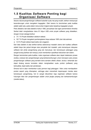 Pengenalan Halaman 7
1.5 Kualitas Software Penting bagi
Organisasi Software
Secara natural pengembangan software bukanlah suatu hal yang mudah, bahkan mempunyai
kecenderungan untuk mengalami kegagalan. Oleh karena itu berorientasi pada kualitas
adalah salah satu usaha dalam menurunkan tingkat resiko terjadinya kegagalan proyek.
Perlu diketahui dari data statistik di tahun 1995, perusahaan dan agen pemerintahan Amerika
Serikat telah menghabiskan dana 81 bilyun US$ untuk proyek software yang dibatalkan,
dengan rincian sebagai berikut:
31.1 % Proyek dibatalkan sebelum selesai.
52.7 % Proyek mengalami pembengkakan biaya sebesar 189% dari nilai estimasi.
9.0 % Proyek selesai tepat waktu dan anggaran.
Dari data statistik di atas terlihat bahwa sebenarnya masalah utama dari kualitas software
adalah biaya dan jadual dengan akar penyebab dari masalah, yaitu kemampuan rekayasa
software dari pihak pengembang yang tak mencukupi, dan kemampuan pelanggan yang
sangat kurang (bahkan tak mampu) untuk memberikan spesifikasi kebutuhan dari sistem.
Dengan berorientasi pada kualitas, maka organisasi software akan dapat melakukan proses
analisa, evaluasi dan pengembangan yang berkesinambungan untuk mencapai suatu proses
pengembangan software yang semakin lama semakin efektif, efisien, terukur, terkendali dan
dapat diulang secara konsisten dalam menghasilkan suatu produk (software) yang
berkualitas, tepat waktu dan pendanaan.
Dimana hal ini akan memberikan suatu jaminan bagi pelanggan / klien untuk mendapatkan
produk seperti yang diharapkan, sehingga akan menambah kepercayaan mereka akan
kemampuan pengembang, hal ini sangat dibutuhkan bagi organisasi software karena
hubungan klien dan pengembangan adalah untuk jangka panjang dan berkesinambungan
(marital status).
STIKOM Testing dan Implementasi Sistem Romeo, S.T.
 