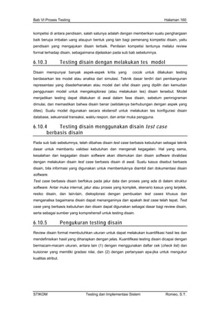 Bab VI Proses Testing Halaman 160
kompetisi di antara pendisain, salah satunya adalah dengan memberikan suatu penghargaan
berupa imbalan uang ataupun bentuk yang lain bagi pbaik emenang kompetisi disain, yaitu
form b bab sebelumnya.
6.10.3
pendisain yang mengajukan disain terbaik. Penilaian kompetisi tentunya melalui review
al terhadap disain, sebagaimana dijelaskan pada su
Testing disain dengan melakukan tes model
Disa
berd n tes model atau analisa dari simulasi. Teknik dasar terdiri dari pembangunan
si ya isain yang dipilih dan kemudian
an model untu sain tersebut. Model
dan antar muka pengguna.
in mempunyai banyak aspek-aspek kritis yang cocok untuk dilakukan testing
asarka
representa ng disederhanakan atau model dari sifat d
pengguna k mengeksplorasi (atau melakukan tes) di
menjadikan testing dapat dilakukan di awal dalam fase disain, sebelum pemrograman
dimulai, dan memastikan bahwa disain benar (setidaknya berhubungan dengan aspek yang
dites). Suatu model digunakan secara ekstensif untuk melakukan tes konfigurasi disain
database, sekuensial transaksi, waktu respon,
6.10.4 Testing disain menggunakan disain test case
berbasis disain
Pada sub bab sebelumnya, telah dibahas disain test case berbasis kebutuhan sebagai teknik
ar untuk membantu validasi kebutuhan dan mengenali kegagalan. Hal yang sama,
alahan dan kegagalan disain software akan ditemukan dan disain software divalidasi
gan melakukan disain test case berbasis disain di awal. Suatu kasus disebut berbasis
in, bila in
das
kes
den
disa formasi yang digunakan untuk membentuknya diambil dari dokumentasi disain
Test
soft ang komplek, skenario kasus yang terjelek,
men
cas
sert
n
software.
case berbasis disain berfokus pada jalur data dan proses yang ada di dalam struktur
ware. Antar muka internal, jalur atau proses y
resiko disain, dan lain-lain, dieksplorasi dengan pembuatan test cases khusus dan
ganalisa bagaimana disain dapat menanganinya dan apakah test case telah tepat. Test
e yang berbasis kebutuhan dan disain dapat digunakan sebagai dasar bagi review disain,
a sebagai sumber yang komprehensif untuk testing disain.
Pengukuran testing disai6.10.5
Review disain formal membutuhkan ukuran untuk dapat melakukan kuantifikasi hasil tes dan
mendefinisikan hasil yang diharapkan dengan jelas. Kuantifikasi testing disain dicapai dengan
bermacam-macam ukuran, antara lain (1) dengan menggunakan daftar cek (check list) dan
kuisioner yang memiliki gradasi nilai, dan (2) dengan pertanyaan apa-jika untuk mengukur
kualitas atribut.
STIKOM Testing dan Implementasi Sistem Romeo, S.T.
 