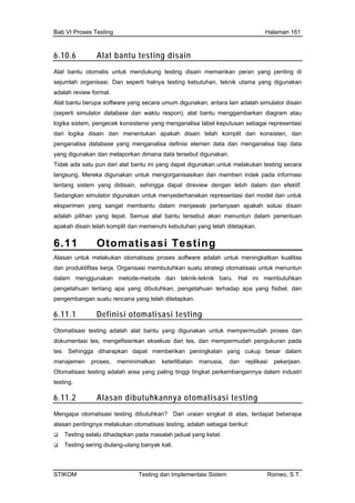 Bab VI Proses Testing Halaman 161
STIKOM Testing dan Implementasi Sistem Romeo, S.T.
6.10.6 Alat bantu testing disain
Alat bantu otomatis untuk mendukung testing disain memainkan peran yang penting di
ejumlah organisasi. Dan seperti halnya testing kebutuhan, teknik utama yang digunakan
dalah review formal.
g secara umum digunakan, antara lain adalah simulator disain
gram atau
gika sistem, pengecek konsistensi yang menganalisa tabel keputusan sebagai representasi
disain dan menentukan apakah disain telah komplit dan konsisten, dan
database yang menganalisa definisi elemen data dan menganalisa tiap data
ang digunakan dan melaporkan dimana data tersebut digunakan.
idak ada satu pun dari alat bantu ini yang dapat digunakan untuk melakukan testing secara
Mereka digunakan untuk mengorganisasikan dan memberi indek pada informasi
ntang sistem yang didisain, sehingga dapat direview dengan lebih dalam dan efektif.
edangkan simulator digunakan untuk menyederhanakan representasi dari model dan untuk
eksperimen yang sangat membantu dalam menjawab pertanyaan apakah solusi disain
adalah pilihan yang tepat. Semua alat bantu tersebut akan menuntun dalam penentuan
apakah disain telah komplit dan memenuhi kebutuhan yang telah ditetapkan.
6.11 Otomatisasi Testing
s
a
Alat bantu berupa software yan
(seperti simulator database dan waktu respon), alat bantu menggambarkan dia
lo
dari logika
analisapeng
y
T
langsung.
te
S
Alasan untuk melakukan otomatisasi proses software adalah untuk meningkatkan kualitas
dan produktifitas kerja. Organisasi membutuhkan suatu strategi otomatisasi untuk menuntun
dalam menggunakan metode-metode dan teknik-teknik baru. Hal ini membutuhkan
pengetahuan tentang apa yang dibutuhkan, pengetahuan terhadap apa yang fisibel, dan
pengembangan suatu rencana yang telah ditetapkan.
6.11.1 Definisi otomatisasi testing
Otomatisasi testing adalah alat bantu yang digunakan untuk mempermudah proses dan
dokumentasi tes, mengefisienkan eksekusi dari tes, dan mempermudah pengukuran pada
tes. Sehingga diharapkan dapat memberikan peningkatan yang cukup besar dalam
manajemen proses, meminimalkan keterlibatan manusia, dan replikasi pekerjaan.
Otomatisasi testing adalah area yang paling tinggi tingkat perkembangannya dalam industri
testing.
6.11.2 Alasan dibutuhkannya otomatisasi testing
Mengapa otomatisasi testing dibutuhkan? Dari uraian singkat di atas, terdapat beberapa
alasan pentingnya melakukan otomatisasi testing, adalah sebagai berikut:
Testing selalu dihadapkan pada masalah jadual yang ketat.
Testing sering diulang-ulang banyak kali.
 