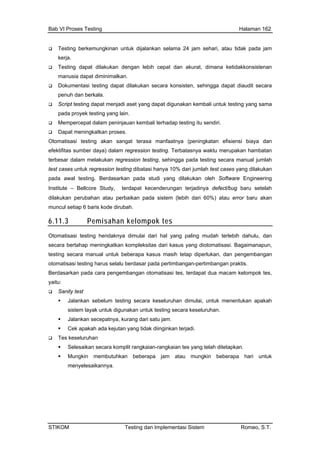 Bab VI Proses Testing Halaman 162
Testing berkemungkinan ehari, atau tidak pada jam
kerja.
njadi aset yang dapat digunakan kembali untuk testing yang sama
dap testing itu sendiri.
ang dilakukan
untuk dijalankan selama 24 jam s
Testing dapat dilakukan dengan lebih cepat dan akurat, dimana ketidakkonsistenan
manusia dapat diminimalkan.
Dokumentasi testing dapat dilakukan secara konsisten, sehingga dapat diaudit secara
penuh dan berkala.
Script testing dapat me
pada proyek testing yang lain.
Mempercepat dalam peninjauan kembali terha
Dapat meningkatkan proses.
Otomatisasi testing akan sangat terasa manfaatnya (peningkatan efisiensi biaya dan
efektifitas sumber daya) dalam regression testing. Terbatasnya waktu merupakan hambatan
terbesar dalam melakukan regression testing, sehingga pada testing secara manual jumlah
test cases untuk regression testing dibatasi hanya 10% dari jumlah test cases y
pada awal testing. Berdasarkan pada studi yang dilakukan oleh Software Engineering
Institute – Bellcore Study, terdapat kecenderungan terjadinya defect/bug baru setelah
dilakukan perubahan atau perbaikan pada sistem (lebih dari 60%) atau error baru akan
muncul setiap 6 baris kode dirubah.
6.11.3 Pemisahan kelompok tes
Otomatisasi testing hendaknya dimulai dari hal yang paling mudah terlebih dahulu, dan
secara bertahap meningkatkan kompleksitas d kasus yang diotomatisasi. Bagaimanapun,
testing secara manual n, dan pengembangan
ari
untuk beberapa kasus masih tetap diperluka
otomatisasi testing harus selalu berdasar pada pertimbangan-pertimbangan praktis.
Berdasarkan pada cara pengembangan otomatisasi tes, terdapat dua macam kelompok tes,
yaitu:
Sanity test
Jalankan sebelum testing secara keseluruhan dimulai, untuk menentukan apakah
sistem layak untuk digunakan untuk testing secara keseluruhan.
Jalankan secepatnya, kurang dari satu jam.
Cek apakah ada kejutan yang tidak diinginkan terjadi.
Tes keseluruhan
Selesaikan secara komplit rangkaian-rangkaian tes yang telah ditetapkan.
Mungkin membutuhkan beberapa jam atau mungkin beberapa hari untuk
menyelesaikannya.
STIKOM Testing dan Implementasi Sistem Romeo, S.T.
 
