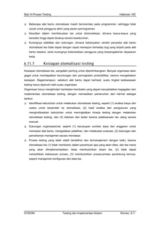 Bab VI Proses Testing Halaman 165
STIKOM Testing dan Implementasi Sistem Romeo, S.T.
Beberapa alat bantu otomatisasi masih berorientasi pada programmer, sehingga tidak
cocok untuk pengguna akhir yang awam pemrograman.
Kesulitan dalam memfokuskan tes untuk diotomatisasi, dimana kasus-kasus yang
beresiko tinggi dapat dicakup secara keseluruhan.
Kurangnya stabilitas dan dukungan, dimana kebanyakan vendor penyedia alat bantu
otomatisasi tes tidak dapat dengan cepat merespon terhadap bug yang terjadi pada alat
bantu tesebut, serta kurangnya ketersediaan pengguna yang berpengalaman dipasaran
kerja.
6.11.7 Kesiapan otomatisasi testing
Kesiapan otomatisasi tes, sangatlah penting untuk dipertimbangkan. Banyak organisasi akan
gagal untuk mendapatkan keuntungan dari peningkatan produktifitas, karena mengabaikan
t:
Identifikasi kebutuhan untuk melakukan otomatisasi testing, seperti (1) analisa biaya dari
usaha untuk berpindah ke otomatisasi, (2) hasil analisa dari pengukuran yang
mengindikasikan kebutuhan untu g dengan melakukan
sikan, tetap membutuhkan disain tes, (2) tidak dapat
(3) membutuhkan proses-proses pendukung lainnya,
ri data tes.
kesiapan. Bagaimanapun, sebelum alat bantu dapat berhasil, suatu tingkat kedewasaan
testing harus dipenuhi oleh suatu organisasi.
Organisasi harus menghindari hambatan-hambatan yang dapat menyebabkan kegagalan dari
implementasi otomatisasi testing, dengan memastikan pemenuhan dari hal-hal sebagai
beriku
k meningkatkan kinerja testin
otomatisasi testing, dan (3) keluhan dari tester karena pelaksanaan tes ulang secara
manual.
Dukungan organisasional, seperti (1) kecukupan sumber daya dan anggaran untuk
memesan alat bantu, mengadakan pelatihan, dan melakukan evaluasi, (2) dukungan dan
pemahaman manajemen secara mendasar.
Proses testing yang telah stabil (terdefinsi dan termanajemeni dengan baik), karena
otomatisasi tes (1) tidak membantu dalam penentuan apa yang akan dites, dan tes mana
yang akan diimplementa
menertibkan kekacauan proses,
seperti manajemen konfigurasi da
 