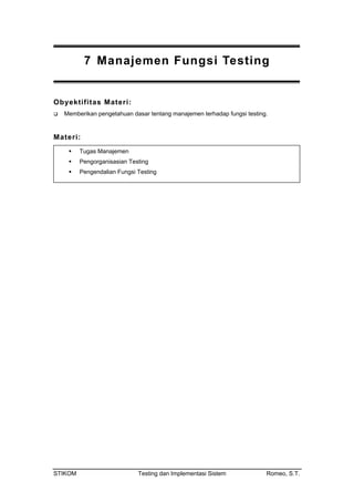 7 Manajemen Fungsi Testing
Obyektifitas Materi:
Memberikan pengetahuan dasar tentang manajemen terhadap fungsi testing.
Materi:
Tugas Manajemen
Pengorganisasian Testing
Pengendalian Fungsi Testing
STIKOM Testing dan Implementasi Sistem Romeo, S.T.
 