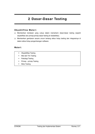 2 Dasar-Dasar Testing
Obyektifitas Materi:
Memberikan landasan yang cukup dalam memahami dasar-dasar testing (seperti
obyektifitas dan prinsip-prinsip dasar testing dn testabilitas).
Memberikan gambaran secara umum tentang siklus hidup testing dan integrasinya di
dalam siklus hidup pengembangan software.
Materi:
Obyektifitas Testing
Misi dari Tim Testing
Psikologi Testing
Prinsip – prinsip Testing
Moto Testing
STIKOM Testing dan Implementasi Sistem Romeo, S.T.
 