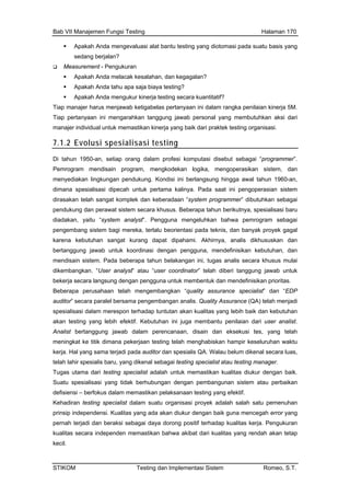 Bab VII Manajemen Fungsi Testing Halaman 170
Apakah Anda mengevaluasi alat bantu testing yang diotomasi pada suatu basis yang
sedang berjalan?
Measurement - Pengukuran
Apakah Anda melacak kesalahan, dan kegagalan?
Apakah Anda tahu apa saja biaya testing?
Apakah Anda mengukur kinerja testing secara kuantitatif?
Tiap manajer harus menjawab ketigabelas pertanyaan ini dalam rangka penilaian kinerja 5M.
Tiap pertanyaan ini mengarahkan tanggung jawab personal yang membutuhkan aksi dari
manajer individual untuk memastikan kinerja yang baik dari praktek testing organisasi.
7.1.2 Evolusi spesialisasi testing
Di tahun 1950-an, setiap orang dalam profesi komputasi disebut sebagai “programmer”.
an analis. Quality Assurance (QA) telah menjadi
utuhan
antu penilaian dari user analist.
lah
kerj erjadi pada auditor dan spesialis QA. Walau belum dikenal secara luas,
tem atau perbaikan
n testing yang efektif.
proyek adalah salah satu pemenuhan
Pemrogram mendisain program, mengkodekan logika, mengoperasikan sistem, dan
menyediakan lingkungan pendukung. Kondisi ini berlangsung hingga awal tahun 1960-an,
dimana spesialisasi dipecah untuk pertama kalinya. Pada saat ini pengoperasian sistem
dirasakan telah sangat komplek dan keberadaan “system programmer” dibutuhkan sebagai
pendukung dan perawat sistem secara khusus. Beberapa tahun berikutnya, spesialisasi baru
diadakan, yaitu “system analyst”. Pengguna mengeluhkan bahwa pemrogram sebagai
pengembang sistem bagi mereka, terlalu beorientasi pada teknis, dan banyak proyek gagal
karena kebutuhan sangat kurang dapat dipahami. Akhirnya, analis dikhususkan dan
bertanggung jawab untuk koordinasi dengan pengguna, mendefinisikan kebutuhan, dan
mendisain sistem. Pada beberapa tahun belakangan ini, tugas analis secara khusus mulai
dikembangkan. “User analyst” atau “user coordinator” telah diberi tanggung jawab untuk
bekerja secara langsung dengan pengguna untuk membentuk dan mendefinisikan prioritas.
Beberapa perusahaan telah mengembangkan “quality assurance specialist” dan “EDP
auditor” secara paralel bersama pengembang
spesialisasi dalam merespon terhadap tuntutan akan kualitas yang lebih baik dan keb
akan testing yang lebih efektif. Kebutuhan ini juga memb
Analist bertanggung jawab dalam perencanaan, disain dan eksekusi tes, yang te
meningkat ke titik dimana pekerjaan testing telah menghabiskan hampir keseluruhan waktu
a. Hal yang sama t
telah lahir spesialis baru, yang dikenal sebagai testing specialist atau testing manager.
Tugas utama dari testing specialist adalah untuk memastikan kualitas diukur dengan baik.
Suatu spesialisasi yang tidak berhubungan dengan pembangunan sis
defisiensi – berfokus dalam memastikan pelaksanaa
Kehadiran testing specialist dalam suatu organisasi
prinsip independensi. Kualitas yang ada akan diukur dengan baik guna mencegah error yang
pernah terjadi dan beraksi sebagai daya dorong positif terhadap kualitas kerja. Pengukuran
kualitas secara independen memastikan bahwa akibat dari kualitas yang rendah akan tetap
kecil.
STIKOM Testing dan Implementasi Sistem Romeo, S.T.
 