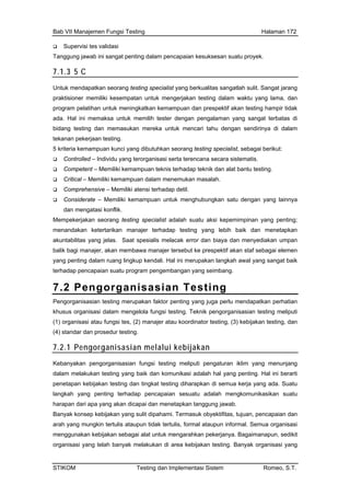 Bab VII Manajemen Fungsi Testing Halaman 172
Tan dalam pencapaian kesuksesan suatu proyek.
7.1.3 5
Supervisi tes validasi
ggung jawab ini sangat penting
C
Unt seorang testing specialist yang berkualitas sangatlah sulit. Sangat jarang
prak esempatan untuk mengerjakan testing dalam waktu yang lama, dan
ut:
tis.
testing.
gatasi konflik.
an umpan
ai elemen
ndali. Hal ini merupakan langkah awal yang sangat baik
bangan yang seimbang.
uk mendapatkan
tisioner memiliki k
program pelatihan untuk meningkatkan kemampuan dan prespektif akan testing hampir tidak
ada. Hal ini memaksa untuk memilih tester dengan pengalaman yang sangat terbatas di
bidang testing dan memasukan mereka untuk mencari tahu dengan sendirinya di dalam
tekanan pekerjaan testing.
5 kriteria kemampuan kunci yang dibutuhkan seorang testing specialist, sebagai berik
Controlled – Individu yang terorganisasi serta terencana secara sistema
Competent – Memiliki kemampuan teknis terhadap teknik dan alat bantu
Critical – Memiliki kemampuan dalam menemukan masalah.
Comprehensive – Memiliki atensi terhadap detil.
Considerate – Memiliki kemampuan untuk menghubungkan satu dengan yang lainnya
dan men
Mempekerjakan seorang testing specialist adalah suatu aksi kepemimpinan yang penting;
menandakan ketertarikan manajer terhadap testing yang lebih baik dan menetapkan
akuntabilitas yang jelas. Saat spesialis melacak error dan biaya dan menyediak
balik bagi manajer, akan membawa manajer tersebut ke prespektif akan staf sebag
yang penting dalam ruang lingkup ke
terhadap pencapaian suatu program pengem
7.2 Pengorganisasian Testing
Pengorganisasian testing merupakan faktor penting yang juga perlu mendapatkan perhatian
ik pengorganisasian testing meliputi
sting, (3) kebijakan testing, dan
khusus organisasi dalam mengelola fungsi testing. Tekn
(1) organisasi atau fungsi tes, (2) manajer atau koordinator te
(4) standar dan prosedur testing.
7.2.1 Pengorganisasian melalui kebijakan
Kebanyakan pengorganisasian fungsi testing meliputi pengaturan iklim yang menunjang
dalam melakukan testing yang baik dan komunikasi adalah hal yang penting. Hal ini berarti
penetapan kebijakan testing dan tingkat testing diharapkan di semua kerja yang ada. Suatu
al. Semua organisasi
menggunakan kebijakan sebagai alat untuk mengarahkan pekerjanya. Bagaimanapun, sedikit
organisasi yang telah banyak melakukan di area kebijakan testing. Banyak organisasi yang
langkah yang penting terhadap pencapaian sesuatu adalah mengkomunikasikan suatu
harapan dari apa yang akan dicapai dan menetapkan tanggung jawab.
Banyak konsep kebijakan yang sulit dipahami. Termasuk obyektifitas, tujuan, pencapaian dan
arah yang mungkin tertulis ataupun tidak tertulis, formal ataupun inform
STIKOM Testing dan Implementasi Sistem Romeo, S.T.
 