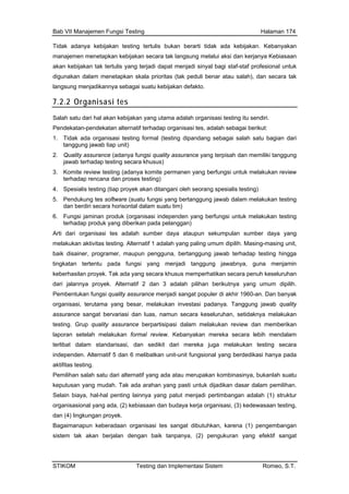 Bab VII Manajemen Fungsi Testing Halaman 174
Tidak adanya kebijakan testing tertulis buka berarti tidak ada kebijakan. Kebanyakan
manajemen menetapkan k i dan kerjanya Kebiasaan
akan kebijakan tak tertulis yang terjadi dapat menjadi sinyal bagi staf-staf profesional untuk
n
ebijakan secara tak langsung melalui aks
digunakan dalam menetapkan skala prioritas (tak peduli benar atau salah), dan secara tak
langsung menjadikannya sebagai suatu kebijakan defakto.
7.2.2 Organisasi tes
Salah satu dari hal akan kebijakan yang utama adalah organisasi testing itu sendiri.
Pendekatan-pendekatan alternatif terhadap organisasi tes, adalah sebagai berikut:
1. Tidak ada organisasi testing formal (testing dipandang sebagai salah satu bagian dari
tanggung jawab tiap unit)
2. Quality assurance (adanya fungsi quality assurance yang terpisah dan memiliki tanggung
jawab terhadap testing secara khusus)
3. Komite review testing (adanya komite permanen yang berfungsi untuk melakukan review
terhadap rencana dan proses testing)
4. Spesialis testing (tiap proyek akan ditangani oleh seorang spesialis testing)
5. Pendukung tes software (suatu fungsi yang bertanggung jawab dalam melakukan testing
dan berdiri secara horisontal dalam suatu tim)
6. Fungsi jaminan produk (organisasi independen yang berfungsi untuk melakukan testing
terhadap produk yang diberikan pada pelanggan)
Arti dari organisasi tes adalah sumber daya ataupun sekumpulan sumber daya yang
melakukan aktivitas testing. Alternatif 1 adalah yang paling umum dipilih. Masing-masing unit,
baik disainer, programer, maupun pengguna, bertanggung jawab terhadap testing hingga
tingkatan tertentu pada fungsi yang menjadi tanggung jawabnya, guna menjamin
keberhasilan proyek. Tak ada yang secara khusus memperhatikan secara penuh keseluruhan
dari jalannya proyek. Alternatif 2 dan 3 adalah pilihan berikutnya yang umum dipilih.
Pembentukan fungsi quality assurance menjadi sangat populer di akhir 1960-an. Dan banyak
organisasi, terutama yang besar, melakukan investasi padanya. Tanggung jawab quality
assurance sangat bervariasi dan luas, namun secara keseluruhan, setidaknya melakukan
testing. Grup quality assurance berpartisipasi dalam melakukan review dan memberikan
laporan setelah melakukan formal review. Kebanyakan mereka secara lebih mendalam
terlibat dalam standarisasi, dan sedikit dari mereka juga melakukan testing secara
independen. Alternatif 5 dan 6 melibatkan unit-unit fungsional yang berdedikasi hanya pada
aktifitas testing.
Pemilihan salah satu dari alternatif yang ada atau merupakan kombinasinya, bukanlah suatu
keputusan yang mudah. Tak ada arahan yang pasti untuk dijadikan dasar dalam pemilihan.
Selain biaya, hal-hal penting lainnya yang patut menjadi pertimbangan adalah (1) struktur
organisasional yang ada, (2) kebiasaan dan budaya kerja organisasi, (3) kedewasaan testing,
dan (4) lingkungan proyek.
Bagaimanapun keberadaan organisasi tes sangat dibutuhkan, karena (1) pengembangan
sistem tak akan berjalan dengan baik tanpanya, (2) pengukuran yang efektif sangat
STIKOM Testing dan Implementasi Sistem Romeo, S.T.
 