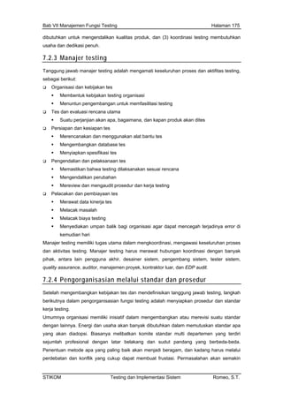 Bab VII Manajemen Fungsi Testing Halaman 175
dibutuhkan untuk mengendalikan
usaha dan dedikasi penuh.
kualitas produk, dan (3) koordinasi testing membutuhkan
7.2.3 Manajer testing
Tanggung jawab manajer testing adalah mengamati keseluruhan proses dan aktifitas testing,
sebagai berikut:
Organisasi dan kebijakan tes
Membentuk kebijakan testing organisasi
Menuntun pengembangan untuk memfasilitasi testing
Tes dan evaluasi rencana utama
Suatu perjanjian akan apa, bagaimana, dan kapan produk akan dites
Persiapan dan kesiapan tes
Merencanakan dan menggunakan alat bantu tes
Mengembangkan database tes
Menyiapkan spesifikasi tes
Pengendalian dan pelaksanaan tes
Memastikan bahwa testing dilaksanakan sesuai rencana
Mengendalikan perubahan
Mereview dan mengaudit prosedur dan kerja testing
Pelacakan dan pembiayaan tes
Merawat data kinerja tes
Melacak masalah
Melacak biaya testing
Menyediakan umpan balik bagi organisasi agar dapat mencegah terjadinya error di
kemudian hari
Manajer testing memiliki tugas utama dalam mengkoordinasi, mengawasi keseluruhan proses
dan aktivitas testing. Manajer testing harus merawat hubungan koordinasi dengan banyak
pihak, antara lain pengguna akhir, desainer sistem, pengembang sistem, tester sistem,
quality assurance, auditor, manajemen proyek, kontraktor luar, dan EDP audit.
7.2.4 Pengorganisasian melalui standar dan prosedur
Setelah mengembangkan kebijakan tes dan mendefinisikan tanggung jawab testing, langkah
berikutnya dalam pengorganisasian fungsi testing adalah menyiapkan prosedur dan standar
kerja testing.
Umumnya organisasi memiliki inisiatif dalam mengembangkan atau merevisi suatu standar
dengan lainnya. Energi dan usaha akan banyak dibutuhkan dalam memutuskan standar apa
yang akan diadopsi. Biasanya melibatkan komite standar multi departemen yang terdiri
sejumlah profesional dengan latar belakang dan sudut pandang yang berbeda-beda.
Penentuan metode apa yang paling baik akan menjadi beragam, dan kadang harus melalui
perdebatan dan konflik yang cukup dapat membuat frustasi. Permasalahan akan semakin
STIKOM Testing dan Implementasi Sistem Romeo, S.T.
 
