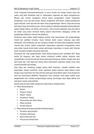 Bab VII Manajemen Fungsi Testing Halaman 177
Untuk menjawab pertanyaan-pertanyaan ini harus dimulai dari berapa banyak biaya dan
usaha yang telah dihabiskan saat ini. Kebanyakan organisasi tak dapat mengetahuinya.
Mereka pikir mereka mengetahui karena sistem pengendalian proyek melaporkan
pengeluaran untuk tiap fase proyek. Seperti pengeluaran detil sistem, kadang berdasarkan
tugas individual, untuk tiap fase dari siklus hidup pengembangan. Namun, biaya dari tes tiap
fase bukan biaya dari testing proyek. Karena walaupun beberapa pekerjaan testing dilakukan
(seperti design testing, unit testing, dan lain-lain), namun banyak pekerjaan yang ada selama
tes sistem yang bukan termasuk testing (seperti dokumentasi, debugging, analisa dan
penghilangan defisiensi, konversi dan pelatihan).
Penentuan biaya testing adalah langkah penting untuk perencanaan tiap pengembangan
inisiatif dan justifikasi investasi. Suatu estimasi dalam satuan matauang yang telah
dikeluarkan untuk melakukan tes dan mengukur kualitas, termasuk biaya pengerjaan kembali
(rework) atau koreksi, adalah fundamental. Kebanyakan organisasi mengkuatirkan waktu
yang terlalu banyak tersita dalam proses perhitungan biaya-biaya ini secara detil. Estimasi
kasar merupakan langkah awal yang cukup baik.
Persentase dari t ekati 25%. Biaya
rasi efektifitas. Manajemen harus berharap untuk dapat melihat suatu
pengembalian dari investasi pengembangan testing. Keuntungan akan dapat dilacak dan
hasil akan menjadi nyata (terlihat).
Hal-hal yang termasuk dalam pengukuran biaya testing, sebagai berikut:
Biaya testing langsung
Review
Program Testing
System Testing
Acceptance Testing
Perencanaan dan disain testing
Waktu komputer
Sumber daya tes
Biaya testing tak langsung akibat rendahnya testing
Penulisan ulang program
Perbaikan (Recovery)
Biaya koreksi dari aksi
Penyusunan kembali data
otal pengembangan, biaya testing langsung akan mend
testing tak langsung, atau biaya karena rendahnya kualitas testing, biasanya akan
menghabiskan minimal dua kali dari besar biaya testing langsung, bahkan mungkin akan jauh
lebih besar lagi. Total biaya dari testing dalam kebanyakan organisasi sangat cukup untuk
menarik perhatian tiap manajer.
Saat biaya dari rendahnya kualitas testing telah diestimasi, masalah justifikasi akan
terpecahkan dengan sendirinya. Suatu organisasi testing biasanya dapat didanai hanya
dengan suatu presentase dari total. Estimasi awal juga menyediakan dasar untuk pengukuran
hasil dan demonst
STIKOM Testing dan Implementasi Sistem Romeo, S.T.
 