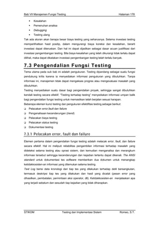 Bab VII Manajemen Fungsi Testing Halaman 178
Kesalahan
Pemenuh
Debugging
mengurangi biaya koreksi dan kesalahan, berarti
t dijadikan sebagai dasar acuan justifikasi dari
investasi pengembangan testing. Bila biaya kesalahan yang telah dikurangi tidak terlalu dapat
an analisa
Testing ulang
Tak ada aturan akan berapa besar biaya testing yang seharusnya. Selama investasi testing
memperlihatkan hasil positip, dalam
investasi dapat diteruskan. Dan hal ini dapa
dilihat, maka dapat dikatakan investasi pengembangan testing telah terlalu banyak.
7.3 Pengendalian Fungsi Testing
Tema utama pada sub bab ini adalah pengukuran. Testing dipandang sebagai suatu fungsi
dukung kritispen karena ia menyediakan informasi pengukuran yang dibutuhkan. Tanpa
si masalah yang
ga sangat dibutuhkan
dap testing” menyediakan informasi umpan balik
berjalan sesuai harapan.
sting,sebagai berikut:
informasi ini, manajemen tidak dapat mengakses progres atau mengevalua
dibutuhkan.
Testing menyediakan suatu dasar bagi pengendalian proyek, sehing
kendali testing secara efektif. “Testing terha
bagi pengendalian fungsi testing untuk memastikan telah
Beberapa elemen kunci testing dan pengukuran efektifitas te
Pelacakan error,fault dan failure
Penganalisaan kecenderungan (trend)
Pelacakan biaya testing
Pelacakan status testing
Dokumentasi testing
7.3.1 Pelacakan error, fault dan failure
Elemen pertama dalam pengendalian fungsi testing adalah melacak error, fault, dan failure
secara efe bilitas pengambilan informasi terhadap masalah yang
oprasi sistem, dan kemudian menganalisa dan merangkum
cenderungan dan kejadian tertentu dapat dikenali. The ANSI
es software memberikan dua dokumen untuk menangkap
ketida
Test Lo p tes yang dilakukan terhadap detil bersangkutan,
ktif. Hal ini meliputi relia
dideteksi selama testing atau
informasi tersebut sehingga ke
standard untuk dokumentasi t
kkosisten-an informasi yang ditemuka
g berisi data kronologi dari tia
n selama testing.
termasuk deskripsi tiap tes yang dilakukan dan hasil yang dicatat (pesan error yang
dihasilkan, pembatalan, permintaan aksi operator, dll). Ketidakkosisten-an menjelaskan apa
yang terjadi sebelum dan sesudah tiap kejadian yang tidak diharapkan.
STIKOM Testing dan Implementasi Sistem Romeo, S.T.
 