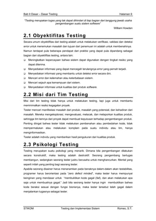 Bab II Dasar – Dasar Testing Halaman 9
“Testing merupakan tugas yang tak dapat dihindari di tiap bagian dari tanggung jawab usaha
pengembangan suatu sistem software”
William Howden
2.1 Obyektifitas Testing
Secara umum obyektifitas dari testing adalah untuk melakukan verifikasi, validasi dan deteksi
error untuk menemukan masalah dan tujuan dari penemuan ini adalah untuk membenahinya.
Namun terdapat pula beberapa pendapat dari praktisi yang dapat pula dipandang sebagai
bagian dari obyektifitas testing, antara lain:
Meningkatkan kepercayaan bahwa sistem dapat digunakan dengan tingkat resiko yang
dapat diterima.
Menyediakan informasi yang dapat mencegah terulangnya error yang pernah terjadi.
Menyediakan informasi yang membantu untuk deteksi error secara dini.
Mencari error dan kelemahan atau keterbatasan sistem.
Mencari sejauh apa kemampuan dari sistem.
Menyediakan informasi untuk kualitas dari produk software.
2.2 Misi dari Tim Testing
Misi dari tim testing tidak hanya untuk melakukan testing, tapi juga untuk membantu
meminimalkan resiko kegagalan proyek.
Tester mencari manifestasi masalah dari produk, masalah yang potensial, dan kehadiran dari
masalah. Mereka mengeksplorasi, mengevaluasi, melacak, dan melaporkan kualitas produk,
sehingga tim lainnya dari proyek dapat membuat keputusan terhadap pengembangan produk.
Penting diingat bahwa tester tidak melakukan pembenahan atau pembedahan kode, tidak
mempermalukan atau melakukan komplain pada suatu individu atau tim, hanya
menginformasikan.
Tester adalah individu yang memberikan hasil pengukuran dari kualitas produk.
2.3 Psikologi Testing
Testing merupakan suatu psikologi yang menarik. Dimana bila pengembangan dilakukan
secara konstruktif, maka testing adalah destruktif. Seorang pengembang bertugas
membangun, sedangkan seorang tester justru berusaha untuk menghancurkan. Mental yang
seperti inilah yang penting bagi seorang tester.
Apabila seorang disainer harus menanamkan pada benaknya dalam-dalam akan testabilitas,
programer harus berorientasi pada “zero defect minded”, maka tester harus mempunyai
keinginan yang mendasar untuk “membuktikan kode gagal (fail), dan akan melakukan apa
saja untuk membuatnya gagal.” Jadi bila seorang tester hanya ingin membuktikan bahwa
kode beraksi sesuai dengan fungsi bisnisnya, maka tester tersebut telah gagal dalam
menjalankan tugasnya sebagai tester.
STIKOM Testing dan Implementasi Sistem Romeo, S.T.
 