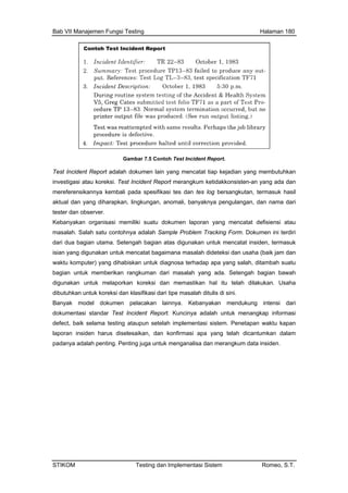 Bab VII Manajemen Fungsi Testing Halaman 180
Gambar 7.5 Contoh Test Incident Report.
Test Inci ah dokumen lain yang mencatat tiap kejadian yang membutuhkan
da dan
asil
an nama dari
tester d
Kebanya
masal ohnya adalah Sample Problem Tracking Form. Dokumen ini terdiri
isian yang di
waktu kompu
bagia ah yang ada. Setengah bagian bawah
mastikan hal itu telah dilakukan. Usaha
dibutuh
dent Report adal
investigasi atau koreksi. Test Incident Report merangkum ketidakkonsisten-an yang a
mereferensikannya kembali pada spesifikasi tes dan tes log bersangkutan, termasuk h
aktual dan yang diharapkan, lingkungan, anomali, banyaknya pengulangan, d
an observer.
kan organisasi memiliki suatu dokumen laporan yang mencatat defisiensi atau
ah. Salah satu cont
dari dua bagian utama. Setengah bagian atas digunakan untuk mencatat insiden, termasuk
gunakan untuk mencatat bagaimana masalah dideteksi dan usaha (baik jam dan
rhadap apa yang salah, ditambah suatuter) yang dihabiskan untuk diagnosa te
n untuk memberikan rangkuman dari masal
digunakan untuk melaporkan koreksi dan me
kan untuk koreksi dan klasifikasi dari tipe masalah ditulis di sini.
Banyak model dokumen pelacakan lainnya. Kebanyakan mendukung intensi dari
dokumentasi standar Test Incident Report. Kuncinya adalah untuk menangkap informasi
defect, baik selama testing ataupun setelah implementasi sistem. Penetapan waktu kapan
laporan insiden harus diselesaikan, dan konfirmasi apa yang telah dicantumkan dalam
padanya adalah penting. Penting juga untuk menganalisa dan merangkum data insiden.
STIKOM Testing dan Implementasi Sistem Romeo, S.T.
 