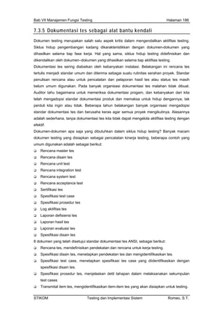 Bab VII Manajemen Fungsi Testing Halaman 186
7.3.5 Dokumentasi tes sebagai alat bantu kendali
Dokumen testing merupakan salah satu aspek kritis dalam mengendalikan aktifitas testing.
Siklus hidup pengembangan kadang dikarakteristikkan dengan dokumen-dokumen yang
il tes atau status tes masih
sting dengan
Dok
dok ng disiapkan sebagai pencatatan kinerja testing, beberapa contoh yang
Spesifikasi prosedur tes, menjelaskan detil tahapan dalam melaksanakan sekumpulan
test cases
Transmital item tes, mengidentifikasikan item-item tes yang akan disiapkan untuk testing.
dihasilkan selama tiap fase kerja. Hal yang sama, siklus hidup testing didefinisikan dan
dikendalikan oleh dokumen–dokumen yang dihasilkan selama tiap aktifitas testing.
Dokumentasi tes sering diabaikan oleh kebanyakan instalasi. Belakangan ini rencana tes
tertulis menjadi standar umum dan diterima sebagai suatu rutinitas serahan proyek. Standar
penulisan rencana atau untuk pencatatan dan pelaporan has
belum umum digunakan. Pada banyak organisasi dokumentasi tes malahan tidak dibuat.
Auditor tahu bagaimana untuk memeriksa dokumentasi progam, dan kebanyakan dari kita
telah mengadopsi standar dokumentasi produk dan memaksa untuk hidup dengannya, tak
perduli kita ingin atau tidak. Beberapa tahun belakangan banyak organisasi mengadopsi
standar dokumentasi tes dan berusaha keras agar semua proyek mengikutinya. Alasannya
adalah sederhana, tanpa dokumentasi tes kita tidak dapat mengelola aktifitas te
efektif.
umen-dokumen apa saja yang dibutuhkan dalam siklus hidup testing? Banyak macam
umen testing ya
umum digunakan adalah sebagai berikut:
Rencana master tes
Rencana disain tes
Rencana unit test
Rencana integration test
Rencana system test
Rencana acceptance test
Sertifikasi tes
Spesifikasi test case
Spesifikasi prosedur tes
Log aktifitas tes
Laporan defisiensi tes
Laporan hasil tes
Laporan evaluasi tes
Spesifikasi disain tes
8 dokumen yang telah disetujui standar dokumentasi tes ANSI, sebagai berikut:
Rencana tes, mendefinisikan pendekatan dan rencana untuk kerja testing.
Spesifikasi disain tes, menetapkan pendekatan tes dan mengidentifikasikan tes.
Spesifikasi test case, menetapkan spesifikasi tes case yang diidentifikasikan dengan
spesifikasi disain tes.
STIKOM Testing dan Implementasi Sistem Romeo, S.T.
 