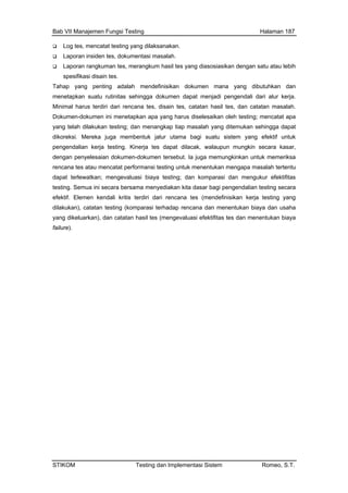 Bab VII Manajemen Fungsi Testing Halaman 187
Log tes, mencatat testing yang dilaksanakan.
Laporan insiden tes, dokumentasi masalah.
Laporan rangkuman tes, merangkum hasil tes yang diasosiasikan dengan satu atau lebih
dari alur kerja.
sil tes, dan catatan masalah.
us diselesaikan oleh testing; mencatat apa
ngkin secara kasar,
sebut. Ia juga memungkinkan untuk memeriksa
ntuk menentukan mengapa masalah tertentu
spesifikasi disain tes.
Tahap yang penting adalah mendefinisikan dokumen mana yang dibutuhkan dan
menetapkan suatu rutinitas sehingga dokumen dapat menjadi pengendali
Minimal harus terdiri dari rencana tes, disain tes, catatan ha
Dokumen-dokumen ini menetapkan apa yang har
yang telah dilakukan testing; dan menangkap tiap masalah yang ditemukan sehingga dapat
dikoreksi. Mereka juga membentuk jalur utama bagi suatu sistem yang efektif untuk
pengendalian kerja testing. Kinerja tes dapat dilacak, walaupun mu
dengan penyelesaian dokumen-dokumen ter
rencana tes atau mencatat performansi testing u
dapat terlewatkan; mengevaluasi biaya testing; dan komparasi dan mengukur efektifitas
testing. Semua ini secara bersama menyediakan kita dasar bagi pengendalian testing secara
efektif. Elemen kendali kritis terdiri dari rencana tes (mendefinisikan kerja testing yang
dilakukan), catatan testing (komparasi terhadap rencana dan menentukan biaya dan usaha
yang dikeluarkan), dan catatan hasil tes (mengevaluasi efektifitas tes dan menentukan biaya
failure).
STIKOM Testing dan Implementasi Sistem Romeo, S.T.
 