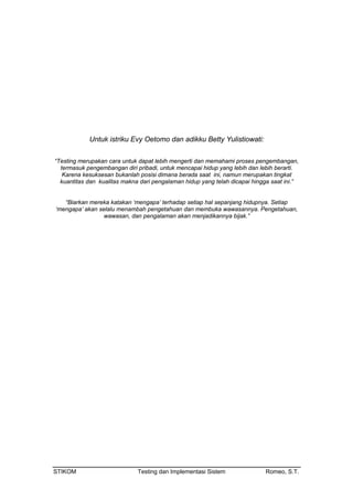 Untuk istriku Evy Oetomo dan adikku Betty Yulistiowati:
“Testing merupakan cara untuk dapat lebih mengerti dan memahami proses pengembangan,
termasuk pengembangan diri pribadi, untuk mencapai hidup yang lebih dan lebih berarti.
Karena kesuksesan bukanlah posisi dimana berada saat ini, namun merupakan tingkat
kuantitas dan kualitas makna dari pengalaman hidup yang telah dicapai hingga saat ini.”
“Biarkan mereka katakan ‘mengapa’ terhadap setiap hal sepanjang hidupnya. Setiap
‘mengapa’ akan selalu menambah pengetahuan dan membuka wawasannya. Pengetahuan,
wawasan, dan pengalaman akan menjadikannya bijak.”
STIKOM Testing dan Implementasi Sistem Romeo, S.T.
 