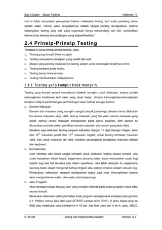 Bab II Dasar – Dasar Testing Halaman 10
Hal ini tidak merupakan pernyataan bahwa melakukan testing dari sudut pandang bisnis
adalah salah, namun pada kenyataannya adalah sangat penting diungkapkan, karena
kebanyakan testing yang ada pada organisasi hanya memandang dari titik “pembuktian
bahwa kode bekerja sesuai dengan yang dispesifikasikan.”
2.4 Prinsip-Prinsip Testing
Terdapat 6 kunci prinsip-prinsip testing, yaitu:
Testing yang komplit tidak mungkin.
Testing merupakan pekerjaan yang kreatif dan sulit.
Alasan yang penting diadakannya testing adalah untuk mencegah terjadinya errors.
Testing berbasis pada resiko.
Testing harus direncanakan.
Testing membutuhkan independensi.
2.4.1 Testing yang komplit tidak mungkin.
Testing yang komplit secara menyeluruh tidaklah mungkin untuk dilakukan, karena jumlah
kemungkinan kombinasi test case yang amat besar, dimana kemungkinan-kemungkinan
tersebut meliputi pertimbangan-pertimbangan akan hal-hal sebagai berikut:
Domain Masukan:
Domain dari masukan yang mungkin sangat banyak jumlahnya, dimana harus dilakukan
tes semua masukan yang valid, semua masukan yang tak valid, semua masukan yang
diedit, semua variasi masukan berdasarkan pada waktu kejadian, oleh karena itu
dibutuhkan prioritas dalam pemilihan domain masukan dari sistem yang akan dites.
Misalkan saja dilakukan testing program kalkulator dengan 10 digit bilangan integer, akan
ada 1010
masukan positif dan 1010
masukan negatif, untuk testing terhadap masukan
valid. Dan untuk masukan tak valid, misalkan penanganan pengetikan masukan alfabet
dari keyboard.
Kompleksitas:
User interface dan disain sangat komplek untuk dilakukan testing secara komplit. Jika
suatu kesalahan disain terjadi, bagaimana seorang tester dapat menyatakan suatu bug
adalah bug bila hal tersebut ada dalam spesifikasi, dan lebih daripada itu bagaimana
seorang tester dapat mengenali bahwa tingkah laku sistem tersebut adalah sebuah bug.
Pembuktian kebenaran program berdasarkan logika juga tidak dimungkinkan karena
akan menghabiskan waktu, dan waktu ada batasannya.
Jalur Program:
Akan terdapat sangat banyak jalur yang mungkin dilewati pada suatu program untuk dites
secara komplit.
Misal akan dilakukan testing terhadap kode program sebagaimana terdapat pada gambar
2.1. Plotkan semua jalur dari awal (START) sampai akhir (END). X akan dapat pergi ke
END atau melakukan loop kembali ke A 19 kali. Ada lima Jalur dari A ke X, yaitu: ABCX,
STIKOM Testing dan Implementasi Sistem Romeo, S.T.
 
