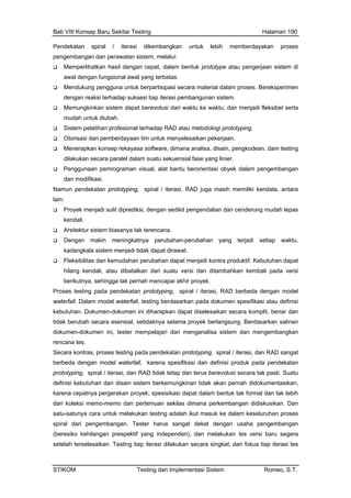 Bab VIII Konsep Baru Sekitar Testing Halaman 190
Pendekatan spiral / iterasi dikembangkan untuk lebih memberdayakan proses
pengembangan dan perawatan sistem, melalui:
ngkinkan sistem dapat berevolusi dari waktu ke waktu, dan menjadi fleksibel serta
dologi prototyping.
/ iterasi, RAD berbeda dengan model
empelajari dan menganalisa sistem dan mengembangkan
n sekilas dimana perkembangan didiskusikan. Dan
penden), dan melakukan tes versi baru segera
setelah terselesaikan. Testing tiap iterasi dilakukan secara singkat, dan fokus tiap iterasi tes
Memperlihatkan hasil dengan cepat, dalam bentuk prototype atau pengerjaan sistem di
awal dengan fungsional awal yang terbatas.
Mendukung pengguna untuk berpartisipasi secara material dalam proses. Bereksperimen
dengan reaksi terhadap suksesi tiap iterasi pembangunan sistem.
Memu
mudah untuk diubah.
Sistem pelatihan profesional terhadap RAD atau meto
Otorisasi dan pemberdayaan tim untuk menyelesaikan pekerjaan.
Menerapkan konsep rekayasa software, dimana analisa, disain, pengkodean, dam testing
dilakukan secara paralel dalam suatu sekuensial fase yang linier.
Penggunaan pemrograman visual, alat bantu berorientasi obyek dalam pengembangan
dan modifikasi.
Namun pendekatan prototyping, spiral / iterasi, RAD juga masih memiliki kendala, antara
lain:
Proyek menjadi sulit diprediksi, dengan sedikit pengendalian dan cenderung mudah lepas
kendali.
Arsitektur sistem biasanya tak terencana.
Dengan makin meningkatnya perubahan-perubahan yang terjadi setiap waktu,
kadangkala sistem menjadi tidak dapat dirawat.
Fleksibilitas dan kemudahan perubahan dapat menjadi kontra produktif. Kebutuhan dapat
hilang kendali, atau dibatalkan dari suatu versi dan ditambahkan kembali pada versi
berikutnya, sehingga tak pernah mencapai akhir proyek.
Proses testing pada pendekatan prototyping, spiral
waterfall. Dalam model waterfall, testing berdasarkan pada dokumen spesifikasi atau definisi
kebutuhan. Dokumen-dokumen ini diharapkan dapat diselesaikan secara komplit, benar dan
tidak berubah secara esensial, setidaknya selama proyek berlangsung. Berdasarkan salinan
dokumen-dokumen ini, tester m
rencana tes.
Secara kontras, proses testing pada pendekatan prototyping, spiral / iterasi, dan RAD sangat
berbeda dengan model waterfall, karena spesifikasi dan definisi produk pada pendekatan
prototyping, spiral / iterasi, dan RAD tidak tetap dan terus berevolusi secara tak pasti. Suatu
definisi kebutuhan dan disain sistem berkemungkinan tidak akan pernah didokumentasikan,
karena cepatnya pergerakan proyek; spesisikasi dapat dalam bentuk tak formal dan tak lebih
dari koleksi memo-memo dan pertemua
satu-satunya cara untuk melakukan testing adalah ikut masuk ke dalam keseluruhan proses
spiral dari pengembangan. Tester harus sangat dekat dengan usaha pengembangan
(beresiko kehilangan prespektif yang inde
STIKOM Testing dan Implementasi Sistem Romeo, S.T.
 