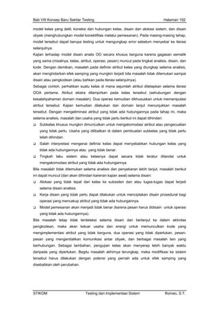 Bab VIII Konsep Baru Sekitar Testing Halaman 192
model kelas yang detil, koneksi dari hubungan kelas, disain dan alokasi sistem, dan disain
si atribut kelas yang diungkap selama analisis,
pada kelas tersebut (sehubungan dengan
kesalahpahaman domain masalah). Dua operasi kemudian dikhususkan untuk memanipulasi
mudian dilakukan dan domain lanjut menunjukkan masalah
g
ain:
Alo n atau tugas-tugas dapat terjadi
alisis.
Ker nciptakan disain prosedural bagi
ungannya.
Mod di tidak benar (karena pesan harus didisain untuk operasi
dak terdeteksi selama disain dan berlanjut ke dalam aktivitas
pengko r usaha dan energi untuk memunculkan kode yang
mengim operasi yang tidak diperlukan, pesan-
pesan byek, dan berbagai masalah lain yang
obyek (menghubungkan model konektifitas melalui pemesanan). Pada masing-masing tahap,
model tersebut dapat berupa testing untuk mengungkap error sebelum menyebar ke iterasi
selanjutnya.
Kajian terhadap model disain analis OO secara khusus berguna karena gagasan sematik
yang sama (misalnya, kelas, atribut, operasi, pesan) muncul pada tingkat analisis, disain, dan
kode. Dengan demikian, masalah pada defini
akan menghidarkan efek samping yang mungkin terjadi bila masalah tidak ditemukan sampai
disain atau pengkodean (atau bahkan pada iterasi selanjutnya).
Sebagai contoh, perhatikan suatu kelas di mana sejumlah atribut ditetapkan selama iterasi
OOA pertama. Atribut ekstra dilampirkan
atribut tersebut. Kajian ke
tersebut. Dengan mengeliminasi atribut yang tidak ada hubungannya pada tahap ini, maka
selama analisis, masalah dan usaha yang tidak perlu berikut ini dapat dihindari:
Subkelas khusus mungkin dimunculkan untuk mengakomodasi atribut atau pengecualian
yang tidak perlu. Usaha yang dilibatkan di dalam pembuatan subkelas yang tidak perlu
telah dihindari.
Salah interpretasi mengenai definisi kelas dapat menyebabkan hubungan kelas yan
tidak ada hubungannya atau yang tidak benar.
Tingkah laku sistem atau kelasnya dapat secara tidak teratur ditandai untuk
mengakomodasi atribut yang tidak ada hubungannya.
Bila masalah tidak ditemukan selama analisis dan penyebaran lebih lanjut, masalah berikut
ini dapat muncul (dan akan dihindari karenan kajian awal) selama dis
kasi yang tidak tepat dari kelas ke subsisten da
selama disain an
ja disain yang tidak perlu dapat dilakukan untuk me
operasi yang mencakup atribut yang tidak ada hub
el pemesanan akan menja
yang tidak ada hubungannya).
Bila masalah tetap ti
dean, maka akan kelua
plementasi atribut yang tidak berguna, dua
yang mengendalikan komunikasi antar o
berhubungan. Sebagai tambahan, pengujian kelas akan menyerap lebih banyak waktu
daripada yang diperlukan. Begitu masalah akhirnya terungkap, maka modifikasi ke sistem
tersebut harus dilakukan dengan potensi yang pernah ada untuk efek samping yang
disebabkan oleh perubahan.
STIKOM Testing dan Implementasi Sistem Romeo, S.T.
 