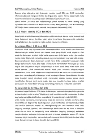 Bab VIII Konsep Baru Sekitar Testing Halaman 193
Selama tahap selanjutnya dari lingkungan mereka, model OOA dan OOD memberikan
informasi subtansial mengenai struktur dan tingkah laku sistem. Karena alasan itulah maka
model-model tersebut harus dikaji secara teliti sebelum pemunculan kode.
Semua model OO harus dites kebenarannya (dalam konteks ini, istilah “testing” yang
digunakan untuk memasukkan kajian teknik formal), kelengkapannya, dan konsistensinya
[MCG94] di dalam konteks sintak, sematik, dan pragmatis dari model [LIN94].
8.2.2 Model testing OOA dan OOD
Model disain analisis tidak dapat dites dalam arti konvensional, karena model tersebut tidak
dapat dieksekusi. Namun demikian, kajian teknis formal dapat digunakan untuk melakukan
testing kebenaran dan konsistensi model analisis maupun model disain.
Kebenaran Model OOA dan OOD
Notasi dan sintak yang digunakan untuk merepresentasikan model analisis dan disain akan
dikaitkan dengan analisis khusus dan metode disain yang didipilih untuk proyek itu. Oleh
sebab itu, kebenaran sintaksis dinilai pada penggunaan simbol yang teratur, dan masing-
masing model dikaji untuk memastikan apakah konvensi pemodelan yang tepat telah terjaga.
Selama analisis dan disain, kebenaran sematik harus dinilai berdasarkan kesesuaian model
dengan domain dunia nyata. Bila model secara akurat merefleksikan dunia nyata (ke suatu
odel dikaji) maka model benar
s direpresentasikan ke pakar dari domain masalah,
itas. Koneksi
mereka secara akurat
nyata. Use case mungkin berharga dalam sintaksis
tingkat detil yang sesuai dengan pengembangan di mana m
secara sematis. Untuk menentukan apakah model pada dasarnya sungguh-sungguh
merefleksikan dunia nyata, model haru
yang akan memeriksa definisi kelas dan hirarki untuk penghilangan dan ambigu
kelas (koneksi instan) dievaluasi untuk menentukan apakah
merefleksikan koneksi obyek dunia
penelusuran dan model disain terhadap skenario kegunaan dunia nyata untuk sistem OO.
Konsistensi Model OOA dan OOD
Konsistensi model OOA dan OOD dapat dinilai dengan “mempertimbangkan hubungan antar
ng tidak direfleksikan secara benar di bagian lain dari model [MCG94].
Untuk m ensi, masing-masing kelas dan koneksinya ke kelas lain harus dites.
entitas di dalam model tersebut.” Model yang tidak konsisten memiliki representasi di dalam
satu bagian ya
enilai konsist
Model CRC dan diagram OO dapat digunakan untuk memfasilitasi aktivitas tersebut. Model
CRC disusun pada kartu indeks CRC. Masing-masing kartu CRC mendaftar nama kelas,
tanggung jawabnya (operasi), dan kolaborasinya (kelas-kelas lain ke mana ia mengirim
pesan dan di mana dia bergantung untuk melakukan tanggung jawabnya). Kolaborasi
mengimplikasikan sederetan hubungan (koneksi) di antara kelas-kelas sistem OO. Model
hubungan obyek memberikan representasi grafik mengenai koneksi-koneksi di antara kelas-
kelas. Semua informasi itu dapat diperoleh dari model OOA.
STIKOM Testing dan Implementasi Sistem Romeo, S.T.
 