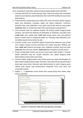 Bab VIII Konsep Baru Sekitar Testing Halaman 194
Untuk mengevaluasi model kelas, direkomendasikan langkah-langkah berikut [MCG94]:
1. Lihat lagi model CRC dan model hubungan obyek. Lalukan cek silang untuk memastikan
apakah semua kolaborasi yang diimplikasikan oleh model OOA direfleksikan secara tepat
pada keduanya.
2. Periksa deskripsi masing-masing kartu indeks CRC untuk menentukan apakah tanggung
isalnya, read credit card) dilakukan bila dilimpahkan ke kolaborator yang diberi nama
s credit card memilki operasi yang memungkinkan
nya adalah “ya”. Hubungan obyek dilewatkan untuk
rima permintaan dari sumber yang jelas. Misalnya, bila
pokkan di antara kelas secara tepat.
jawab yang dilimpahkan merupakan bagian dari definisi kolaborator. Contohnya,
perhatikan kelas yang didefinisikan untuk sistem point-of-sale check-out yang disebut
credit sale. Kelas ini memiliki kartu indeks CRC yang ditunjukkan pada gambar 8.1.
3. Untuk kumpulan kelas dan kolaborasi tersebut, kita bertanya apakah tanggung jawab
(m
(credit card): yaitu, apakah kela
dibaca? Di dalam kasus ini, jawaban
memastikan apakah semua koneksi itu valid.
4. Inversikan koneksi untuk memastikan apakah masing-masing kolaboraor yang diminta
untuk melayani sedang mene
kelas credit card menerima permintaan untuk melakukan purchase amout dari kelas
credit sale, akan ada suatu masalah. Credit card tidak mengetahui purchase amount.
5. Dengan menggunakan koneksi yang diinversi yang diamati dalam langkah 3, tentukan
apakah kelas-kelas yang lain mungkin diperlukan atau apakah tanggung jawab
dikelom
6. Tentukan apakah tanggung jawab yang diminta secara luas dapat dikombinasikan ke
dalam sebuah tanggung jawab tunggal. Contohnya, read credit card dan get authorization
terjadi pada setiap situasi. Keduanya dapat dikombinasikan ke dalam tanggung jawab
validate credit request yang bersama-sama mengambil nomor kartu kerdit dan
memperoleh otorisasi.
7. langkah 1 – 5 diaplikasikan secara iteratif pada masing-masing kelas melalui setiap
evolusi model OOA.
Gambar 8.1 Contoh kartu indeks CRC yang digunakan untuk kajian.
STIKOM Testing dan Implementasi Sistem Romeo, S.T.
 