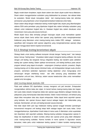 Bab VIII Konsep Baru Sekitar Testing Halaman 195
Begitu model disain diciptakan, kajian disain sistem dan disain obyek sudah harus dilakukan.
Disain sistem menggambarkan subsistem yang dialokasikan ke prosesor, dan alokasi kelas
ke subsistem. Model obyek menyajikan detail dari masing-masing kelas dan aktivitas
pemesanan yang diperlukan untuk mengimplementasikan kolaborasi antar kelas.
Disain sistem dikaji dengan melakukan testing model tingkah laku obyek yang dikembangkan
es terhadap jaringan hubungan obyek untuk memastikan apakah
selama OOA serta pemetaan yang diperlukan tingkah laku sistem terhadap subsistem yang
didisain untuk melakukan tingkah laku ini. Keadaan tingkah laku sistem dievaluasi untuk
menentukan mana yang ada secara konkruen.
Model obyek harus dit
semua obyek disain berisi atribut dan operasi yang diperlukan untuk mengimplementasi
kolaborasi yang ditentukan untuk masing-masing kartu indeks CRC, sebagai tambahan,
spesifikasi detil mengenai detil operasi (algoritma yang mengimplementasi operasi) dikaji
dengan menggunakan teknik inspeksi konvensional.
8.2.3 Strategi testing berorientasi obyek
Strategi kla untuk testing softwaresik komputer dimulai dengan “testing kecil “ dan bekerja
dengan unit testin
testing dan syste
program terkecil y at di-compile – subprogram (misalnya subrutin, prosedur). Begitu
masing-masing un , unit diintegrasikan dengan suatu struktur
program, sement
sehubungan dengan ng modul dan efek samping yang disebabkan oleh
penambahan unit an dites untuk memastikan
apakah error terun
keluar menuju “testing besar “ dinyatakan dalam jargon mengenai testing software, kita mulai
g, lalu bergerak menuju integration testing, dan berakhir pada validation
m testing. Dalam aplikasi konvensional, unit testing berfokus pada satuan
ang dap
it ini dites secara individual maka
ara sederetan regression testing dijalankan untuk mengungkap error
interfaci
-unit baru. Akhirnya, sistem secara keseluruh
gkap.
Unit testing dalam konteks OO
Pada saat software OO diperhatikan, konsep mengenai unit jadi berubah. Enkapsulasi
mengendalikan definisi kelas dan objek. Ini berarti bahwa masing-masing kelas dan bagian
dari suatu kelas (obyek) mengemas (data) dan operasi (juga diketahui sebagai metode atau
pelayanan) yang memanipulasi data-data tersebut. Selain modul individual, unit terkecil yang
me yek enkapsulasi. Kelas dapat berisi sejumlah operasi
berbeda. Demikianla ubah secara dramatis.
Kita tidak dapat le testing operasi tunggal terisolasi (pandangan
konvensional meng ting) tetapi lebih sebagai bagian dari suatu kelas. Untuk
menggambarkannya s di mana suatu X ditentukan untuk superkelas
asing-masing subkelas. Karena konteks di mana operasi X digunakan secara
bervariasi, maka perlu untuk melakukan testing operasi X dalam konteks masing-masing
dapat dites rupakan data atau ob
yang berbeda, dan operasi khusus dapat muncul sebagai bagian dari kelas-kelas yang
h, arti dari unit testing ber
bih jauh lagi melakukan
enai unit tes
, diperhatikan hirarki kela
dan diwariskan oleh sejumlah subkelas. Masing-masing subkelas menggunakan operasi X,
tetapi dia diaplikasikan di dalam konteks atribut dan operasi privat yang telah ditetapkan
untuk m
STIKOM Testing dan Implementasi Sistem Romeo, S.T.
 