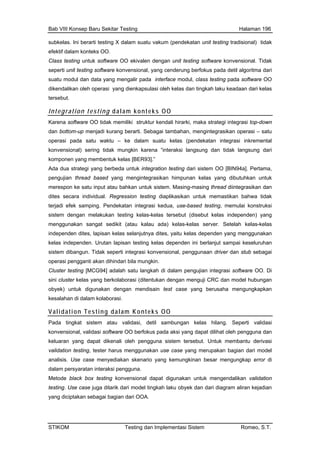 Bab VIII Konsep Baru Sekitar Testing Halaman 196
subkelas. Ini berarti testing X dalam suatu vakum (pendekatan unit testing tradisional) tidak
efektif dalam konteks OO.
Class testing untuk software OO ekivalen dengan unit testing software konvensional. Tidak
seperti unit testing software konvensional, yang cenderung berfokus pada detil algoritma dari
suatu modul dan data yang mengalir pada interface modul, class testing pada software OO
dikendalikan oleh operasi yang dienkapsulasi oleh kelas dan tingkah laku keadaan dari kelas
Integrati konteks OO
tersebut.
on testing dalam
Karena software
dan bottom rti. Sebagai tambahan, mengintegrasikan operasi – satu
operasi pa lam suatu kelas (pendekatan integrasi inkremental
ntegrasikan dan
(disebut kelas independen) yang
menggunakan sangat sedikit (atau kalau ada) kelas-kelas server. Setelah kelas-kelas
yang menggunakan
OO tidak memiliki struktur kendali hirarki, maka strategi integrasi top-down
-up menjadi kurang bera
da satu waktu – ke da
konvensional) sering tidak mungkin karena “interaksi langsung dan tidak langsung dari
komponen yang membentuk kelas [BER93].”
Ada dua strategi yang berbeda untuk integration testing dari sistem OO [BIN94a]. Pertama,
pengujian thread based yang mengintegrasikan himpunan kelas yang dibutuhkan untuk
merespon ke satu input atau bahkan untuk sistem. Masing-masing thread dii
dites secara individual. Regression testing diaplikasikan untuk memastikan bahwa tidak
terjadi efek samping. Pendekatan integrasi kedua, use-based testing, memulai konstruksi
sistem dengan melakukan testing kelas-kelas tersebut
independen dites, lapisan kelas selanjutnya dites, yaitu kelas dependen
kelas independen. Urutan lapisan testing kelas dependen ini berlanjut sampai keseluruhan
sistem dibangun. Tidak seperti integrasi konvensional, penggunaan driver dan stub sebagai
operasi pengganti akan dihindari bila mungkin.
Cluster testing [MCG94] adalah satu langkah di dalam pengujian integrasi software OO. Di
sini cluster kelas yang berkolaborasi (ditentukan dengan menguji CRC dan model hubungan
obyek) untuk digunakan dengan mendisain test case yang berusaha mengungkapkan
kesalahan di dalam kolaborasi.
Validation Testing dalam Konteks OO
Pada tingkat sistem atau validasi, detil sambungan kelas hilang. Seperti validasi
konvensional, validasi software OO berfokus pada aksi yang dapat dilihat oleh pengguna dan
keluaran yang dapat dikenali oleh pengguna sistem tersebut. Untuk membantu derivasi
validation testing, tester harus menggunakan use case yang merupakan bagian dari model
analisis. Use case menyediakan skenario yang kemungkinan besar mengungkap error di
dalam persyaratan interaksi pengguna.
Metode black box testing konvensional dapat digunakan untuk mengendalikan validation
testing. Use case juga ditarik dari model tingkah laku obyek dan dari diagram aliran kejadian
yang diciptakan sebagai bagian dari OOA.
STIKOM Testing dan Implementasi Sistem Romeo, S.T.
 