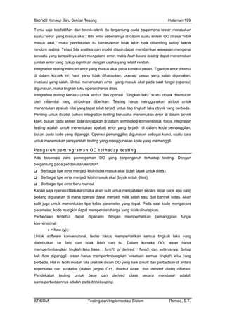 Bab VIII Konsep Baru Sekitar Testing Halaman 199
Tentu saja keefektifan dari teknik-teknik itu tergantung pada bagaimana tester merasakan
suatu “error yang masuk akal.” Bila error sebenarnya di dalam suatu sistem OO dirasa “tidak
masuk akal,” maka pendekatan itu benar-benar tidak lebih baik dibanding setiap teknik
random testing. Tetapi bila analisis dan model disain dapat memberikan wawasan mengenai
sesuatu yang kan
jumlah error yang cukup signifikan dengan usaha yang relatif rendah.
salah. Untuk menentukan error yang masuk akal pada saat fungsi (operasi)
asi harus dites.
ibutnya diberikan. Testing harus menggunakan atribut untuk
Pen
klie da server. Bila dinyatakan di dalam terminologi konvensional, fokus integration
buk si pemanggilan digunakan sebagai kunci, suatu cara
Pe
tampaknya akan mengalami error, maka fault-based testing dapat menemu
Integration testing mencari error yang masuk akal pada koneksi pesan. Tiga tipe error ditemui
di dalam kontek ini: hasil yang tidak diharapkan, operasi pesan yang salah digunakan,
invokasi yang
digunakan, maka tingkah laku oper
Integration testing berlaku untuk atribut dan operasi. “Tingkah laku” suatu obyek ditentukan
oleh nilai-nilai yang atr
menentukan apakah nilai yang tepat telah terjadi untuk tiap tingkah laku obyek yang berbeda.
ting untuk dicatat bahwa integration testing berusaha menemukan error di dalam obyek
n, bukan pa
testing adalah untuk menentukan apakah error yang terjadi di dalam kode pemanggilan,
an pada kode yang dipanggil. Opera
untuk menemukan persyaratan testing yang menggunakan kode yang memanggil.
ngaruh pemrograman OO terhadap testing
Ada beberapa cara pemrogaman OO yang berpengaruh terhadap testing. Dengan
gantung pada pendekatan ke OOP:ber
asuk akal (layak untuk dites),
Ber
Kapan s an maka akan sulit untuk mengatakan secara tepat kode apa yang
milik salah satu dari banyak kelas. Akan
tepat. Pada saat kode mengakses
yang
func dan tidak lebih dari itu. Dalam konteks OO, tester harus
mempe
kali fun s mempertimbangkan kesatuan semua tingkah laku yang
Berbagai tipe error menjadi lebih tidak masuk akal (tidak layak untuk dites),
Berbagai tipe error menjadi lebih m
bagai tipe error baru muncul
aja operasi dilakuk
sedang digunakan di mana operasi dapat menjadi
sulit juga untuk menentukan tipe kelas parameter yang
parameter, kode mungkin dapat memperoleh harga yang tidak diharapkan.
Perbedaan tersebut dapat dipahami dengan memperhatikan pemanggilan fungsi
konvensional:
x = func (y) ;
Untuk software konvensional, tester harus memperhatikan semua tingkah laku
diatributkan ke
rtimbangkan tingkah laku base: : func(), of derived: : func(), dan seterusnya. Setiap
c dipanggil, tester haru
berbeda. Hal ini lebih mudah bila praktek disain OO yang baik diikuti dan perbedaan di antara
superkelas dan subkelas (dalam jargon C++, disebut base dan derived class) dibatasi.
Pendekatan testing untuk base dan derived class secara mendasar adalah
sama.perbedaannya adalah pada bookkeeping.
STIKOM Testing dan Implementasi Sistem Romeo, S.T.
 
