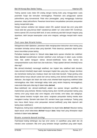 Bab VIII Konsep Baru Sekitar Testing Halaman 200
Testing operasi suatu kelas OO analog dengan testing kode yang menggunakan suatu
parameter fungsi dan kemudian memanggilnya. Pewarisan cara penggunaan operasi
polimorfisme yang konvensional. Pada situs pemanggilan, yang mengganggu bukannya
babkan pencarian persyaratanpewarisan, tetapi polimorfisme. Pewarisan benar-benar menye
testing menjadi lebih jelas.
Dengan bantuan arsitektur dan batasan sistem OO, apakah banyak tipe error yang lebih
masuk akal dan yang lainnya tidak? Jawabannya adalah “ya” untuk sistem OO. Contohnya,
karena operasi OO umumnya lebih kecil, di sana cenderung ada lebih banyak integrasi yang
diperlukan, lebih banyak kesempatan untuk error integrasi, sehingga menjadi lebih masuk
akal.
Test case dan hirarki kelas
Sebagaimana telah dijelaskan, pewarisan tidak menghapuskan kebutuhan akan testing yang
mendalam terhadap semua kelas yang diperoleh. Pada dasarnya, pewarisan dapat benar-
benar merumitkan proses testing.
Perhatikan keadaan berikut ini. Sebuah kelas base berisi operasi inherited dan redefined.
Kelas derived mendefinisikan kembali redefined untuk berfungsi di dalam suatu konteks
lokal. Ada sedikit keraguan bahwa derived::redefined() harus dites karena dia
merepresentasikan suatu disain baru dan kode baru. Tetapi apakah derived::inherited() harus
dites lagi?
Bila derived::inherited() memanggil redefined, dan tingkah laku redefined telah berubah,
maka derived::inherited() dapat salah menangani tingkah laku yang baru. Dengan demikian
dia memerlukan testing baru meskipun disain dan kode tidak berubah. Tetapi penting untuk
dicatat bahwa hanya sebuah subset dari semua testing untuk derived::inhrited() akan harus
dilakukan. Jika bagian dari disain dan kode untuk inherited tidak tergantung redefined (tidak
memanggilnya atau tidak memanggil setiap kode yang secara langsung memanggilnya),
maka kode tidak perlu dites lagi di dalam kelas derived.
Base::redefined kasi dan
erasi tersebut mungkin aka rangkaian persyaratan testing mereka akan
lap. Semakin baik disain OO, semakin besar juga overlapnya. Testing yang
baru ha uhi oleh
ng diharapkan dapat
s derived.
Disain ed testing
() dan derived::redefined() adalah dua operasi dengan spesifi
implementasi yang berbeda. Mereka masing-masing akan memiliki persyaratan testing yang
memicu error yang masuk akal: error integrasi, error kondisi, error batas, dan sebaginya.
Tetapi op n sama.
mengalami over
rus ditarik hanya untuk persyaratan derived::redifined() yang tidak dipen
testing base::redefined ().
Ringkasnya, testing base::redefined() diaplikasikan ke obyek kelas derived. Masukan testing
k kelas-kelas derived maupun base, tetapi hasil yadapat sesuai untu
berbeda di dalam kela
scenario-bas
Fault-based testing kehilangan dua tipe error utama: (1) spesifikasi yang salah dan (2)
interaksi antar subsistem. Bila error yang berkaitan dengan spesifikasi yang salah terjadi,
STIKOM Testing dan Implementasi Sistem Romeo, S.T.
 