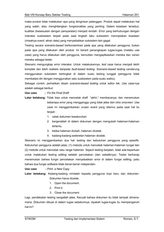 Bab VIII Konsep Baru Sekitar Testing Halaman 201
maka p l
yang s n fungsionalitas yang penting. Dalam keadaan tersebut,
pada apa yang dilakukan pengguna, bukan
mengganggu yang tidak jelas dari citra onscreen. Use
case ini menggambarkan urutan event yang ditemui pada saat hal itu
roduk tidak melakukan apa yang diinginkan pelanggan. Produk dapat melakukan ha
alah, atau menghilangka
kualitas (kesesuaian dengan persyaratan) menjadi rendah. Error yang berhubungan dengan
interaksi susbsistem terjadi pada saat tingkah laku subsistem menciptakan keadaan
(misalnya event, aliran data) yang menyebabkan subsistem lain gagal.
Testing secara scenario-based berkonsentrasi
pada apa yang dilakukan oleh produk. Ini berarti penangkapan tugas-tugas (melalui use
case) yang harus dilakukan oleh pengguna, kemudian mengaplikasikan mereka dan varian
mereka sebagai tester.
Skenario mengungkap error interaksi. Untuk melakukannya, test case harus menjadi lebih
komplek dan lebih realistis daripada fault-based testing. Scenario-based testing cenderung
menggunakan subsistem bertingkat di dalam suatu testing tunggal (pengguna tidak
membatasi diri dengan menggunakan satu susbsistem pada suatu waktu).
Sebagai contoh, perhatikan disain scenario-based testing untuk editor tek. Use case-nya
adalah sebagai berikut:
Use case : Fix the Final Draft
Latar belakang: Tidak bisa untuk mencetak draft “akhir,” membacanya, dan menemukan
beberapa error yang
terjadi :
1. cetak dokumen keseluruhan
2. bergeraklah di dalam dokuman dengan mengubah halaman-halaman
tertentu.
3. ketika halaman diubah, halaman dicetak .
4. kadang-kadang sederetan halaman dicetak.
Skenario ini menggambarkan dua hal: testing dan kebutuhan pengguna yang spesifik.
Kebutuhan pengguna adalah jelas: (1) metode untuk mencetak halaman-halaman tungal dan
(2) metode untuk mencetak satu range halaman. Sejauh testing berjalan, tidak ada keperluan
untuk melakukan testing editing setelah pencetakan (dan sebaliknya). Tester berharap
menemukan bahwa fungsi pencetakan menyebabkan error di dalam fungsi editing, yaitu
bahwa dua fungsi software tidak benar-benar independen.
Use case : Print a New Copy
Latar belakang: Kadang-kadang mintalah kepada pengguna kopi baru dan dokumen.
Dokumen harus dicetak.
1. Open the document.
2. Print it
3. Close the document
Lagi, pendekatan testing sangatlah jelas. Kecuali bahwa dokumen itu tidak tampak dimana-
mana. Dokumen dibuat di dalam tugas sebelumnya. Apakah tugas-tugas itu mempengaruhi
hal ini?
STIKOM Testing dan Implementasi Sistem Romeo, S.T.
 