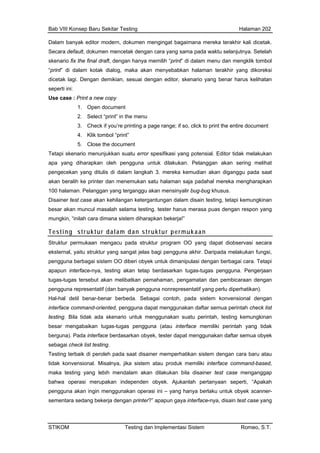 Bab VIII Konsep Baru Sekitar Testing Halaman 202
Dalam banyak editor modern, dokumen mengingat bagaimana mereka terakhir kali dicetak.
Secara default, dokumen mencetak dengan cara yang sama pada waktu selanjutnya. Setelah
skenario fix the final draft, dengan hanya memilih “print” di dalam menu dan mengklik tombol
“print” di dalam kotak dialog, maka akan menyebabkan halaman terakhir yang dikoreksi
dicetak lagi. Dengan demikian, sesuai dengan editor, skenario yang benar harus kelihatan
seperti ini:
Use case : Print a new copy
1. Open document
2. Select “print” in the menu
3. Check if you’re printing a page range; if so, click to print the entire document
4. Klik tombol “print”
5. Close the document
Tetapi skenario menunjukkan suatu error spesifikasi yang potensial. Editor tidak melakukan
apa yang diharapkan oleh pengguna untuk dilakukan. Pelanggan akan sering melihat
pengecekan yang ditulis di dalam langkah 3. mereka kemudian akan diganggu pada saat
akan beralih ke printer dan menemukan satu halaman saja padahal mereka mengharapkan
yalir bug-bug khusus.
lam disain testing, tetapi kemungkinan
100 halaman. Pelanggan yang terganggu akan mensin
Disainer test case akan kehilangan ketergantungan da
besar akan muncul masalah selama testing. tester harus merasa puas dengan respon yang
mungkin, “inilah cara dimana sistem diharapkan bekerja!”
Testing struktur dalam dan struktur permukaan
Struktur permukaan mengacu pada struktur program OO yang dapat diobservasi secara
eksternal, yaitu struktur yang sangat jelas bagi pengguna akhir. Daripada melakukan fungsi,
pengguna berbagai sistem OO diberi obyek untuk dimanipulasi dengan berbagai cara. Tetapi
apapun interface-nya, testing akan tetap berdasarkan tugas-tugas pengguna. Pengerjaan
tugas-tugas tersebut akan melibatkan pemahaman, pengamatan dan pembicaraan dengan
pengguna representatif (dan banyak pengguna nonrepresentatif yang perlu diperhatikan).
Hal-hal detil benar-benar berbeda. Sebagai contoh, pada sistem konvensional dengan
interface command-oriented, pengguna dapat menggunakan daftar semua perintah check list
testing. Bila tidak ada skenario untuk menggunakan suatu perintah, testing kemungkinan
besar mengabaikan tugas-tugas pengguna (atau interface memiliki perintah yang tidak
berguna). Pada interface berdasarkan obyek, tester dapat menggunakan daftar semua obyek
sebagai check list testing.
Testing terbaik di peroleh pada saat disainer memperhatikan sistem dengan cara baru atau
tidak konvensional. Misalnya, jika sistem atau produk memiliki interface command-based,
maka testing yang lebih mendalam akan dilakukan bila disainer test case menganggap
bahwa operasi merupakan independen obyek. Ajukanlah pertanyaan seperti, “Apakah
pengguna akan ingin menggunakan operasi ini – yang hanya berlaku untuk obyek scanner-
sementara sedang bekerja dengan printer?” apapun gaya interface-nya, disain test case yang
STIKOM Testing dan Implementasi Sistem Romeo, S.T.
 