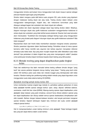 Bab VIII Konsep Baru Sekitar Testing Halaman 203
m tur permuka enggunakan baik upun operasi sebagai
p gas-tugas yang terlupakan.
S engacu pada detil teknis suatu program OO, yaitu struktur yang dipahami
d kukan testing dis an atau kode. Testing r dalam didisain untuk
m kan ketergantungan, tingkah laku, dan mekani omunikasi yang telah
d agian dari s tem dan disain obyek dar re.
odel analisis dan disain digunakan sebagai dasar bagi testing struktur dalam. Misalnya,
dari hirarki kelas memberikan wawasan mengenai struktur pewarisan.
Struktur n dalam fault-based testing. Perhatikan situasi di mana operasi
bernam miliki satu argumen dan bahwa argumen merupakan referensi
terhada Apa yang akan mungkin terjadi bila caller dilewatkan suatu kelas
disain testing yang dikhususkan.
8.2.5 yang dapat diaplikasikan pada tingkat
enggunakan struk an harus m obyek ma
etunjuk kepada tu
truktur dalam m
engan mela ain d struktu
engguna sme k
ibangun sebagai b ubsis i softwa
M
diagram hubungan obyek atau grafik kolaborasi susbsistem menggambarkan kolaborasi di
antara obyek dan subsistem yang tidak terlihat secara eksternal. Disainer test case kemudian
akan menanyakan: “Sudahkah kita menangkap (sebagai testing) tugas yang menggunakan
kolaborasi yang dicatat pada diagram hubungan obyek atau grafik kolaborasi subsistem? Bila
tidak mengapa?”
Representasi disain
pewarisan digunaka
a caller hanya me
p suatu kelas base.
derived? Apa perbedaan di dalam tingkah laku yang akan mempengaruhi calller? Jawaban
untuk pertanyaan tersebut dapat membawa kepada
Metode testing
kelas
Pada bab sebelumnya kita telah mencatat bahwa testing software dimulai dengan “yang
kecil” dan secara perlahan bergerak menuju testing “yang besar.“ Testing yang kecil untuk
sistem OO berfokus pada suatu kelas dan metode tunggal yang dienkapsulasi oleh kelas
tersebut. Random testing dan partitioning testing adalah metode yang dapat digunakan untuk
menggunakan suatu kelas selama testing OO [KIR94].
Random testing untuk kelas-kelas OO
Untuk memberikan ilustrasi singkat bagi metode ini, perhatikan aplikasi perbankan di mana
h. Bahkan dengan batasan-batasan tersebut, ada banyak permutasi mengenai
kelas account memiliki operasi sebagai berikut: open, setup, deposit, withdraw balance,
summarize, credit limit dan close [KIR94]. Masing-masing operasi dapat diaplikasikan untuk
account, tetapi batasan yang pasti (misalnya, account harus dibuka sebelum operasi yang
lain dapat diaplikasikan dan ditutup setelah semua operasi diselesaikan) diimplikasikan oleh
sifat masala
operasi tersebut. Sejarah kehidupan tingkah laku minimum dari suatu contoh account
meliputi operasi berikut:
open•setup•deposit•withdraw•close
Hal ini merepresentasikan urutan testing minimum untuk account. Tetapi berbagai tingkah
laku yang lain dapat ditemui dalam urutan berikut:
STIKOM Testing dan Implementasi Sistem Romeo, S.T.
 
