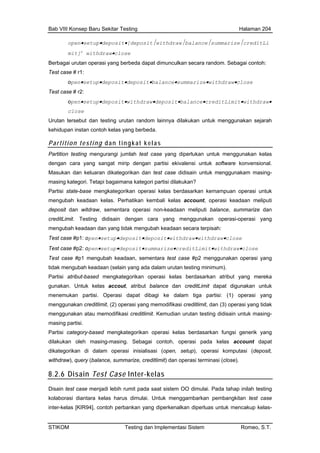 Bab VIII Konsep Baru Sekitar Testing Halaman 204
open•setup•deposit•[deposit⏐withdraw⏐balance⏐summarize⏐creditLi
an secara random. Sebagai contoh:
t•balance•summarize•withdraw•close
•deposit•withdraw•deposit•balance•creditLimit•withdraw•
but dan testing urutan random lainnya dilakukan untuk menggunakan sejarah
mit]n
withdraw•close
Berbagai urutan operasi yang berbeda dapat dimunculk
Test case # r1:
open•setup•deposit•deposi
Test case # r2:
open•setup
close
Urutan terse
kehidupan instan contoh kelas yang berbeda.
Partition testing dan tingkat kelas
Partition testing mengurangi jumlah test case yang diperlukan untuk menggunakan kelas
dengan cara yang sangat mirip dengan partisi ekivalensi untuk software konvensional.
Masukan dan keluaran dikategorikan dan test case didisain untuk menggunakam masing-
n meliputi balance, summarize dan
raw•withdraw•close
Test case #p2: open•setup•deposit•summarize•creditLimit•withdraw•close
Test case #p1 mengubah keadaan, sementara test case #p2 menggunakan operasi yang
tidak mengubah keadaan (selain yang ada dalam urutan testing minimum).
Partisi atribut-based mengkategorikan operasi kelas berdasarkan atribut yang mereka
gunakan. Untuk kelas accout, atribut balance dan creditLimit dapat digunakan untuk
menemukan partisi. Operasi dapat dibagi ke dalam tiga partisi: (1) operasi yang
menggunakan creditlimit, (2) operasi yang memodifikasi creditlimit, dan (3) operasi yang tidak
menggunakan atau memodifikasi creditlimit. Kemudian urutan testing didisain untuk masing-
masing partisi.
Partisi category-based mengkategorikan operasi kelas berdasarkan fungsi generik yang
dilakukan oleh masing-masing. Sebagai contoh, operasi pada kelas account dapat
dikategorikan di dalam operasi inisialisasi (open, setup), operasi komputasi (deposit,
withdraw), query (balance, summarize, creditlimit) dan operasi terminasi (close).
8.2.6 Disain Test Case Inter-kelas
masing kategori. Tetapi bagaimana kategori partisi dilakukan?
Partisi state-base mengkategorikan operasi kelas berdasarkan kemampuan operasi untuk
mengubah keadaan kelas. Perhatikan kembali kelas account, operasi keadaan meliputi
deposit dan witdraw, sementara operasi non-keadaa
creditLimit. Testing didisain dengan cara yang menggunakan operasi-operasi yang
mengubah keadaan dan yang tidak mengubah keadaan secara terpisah:
Test case #p1: open•setup•deposit•deposit•withd
Disain test case menjadi lebih rumit pada saat sistem OO dimulai. Pada tahap inilah testing
kolaborasi diantara kelas harus dimulai. Untuk menggambarkan pembangkitan test case
inter-kelas [KIR94], contoh perbankan yang diperkenalkan diperluas untuk mencakup kelas-
STIKOM Testing dan Implementasi Sistem Romeo, S.T.
 