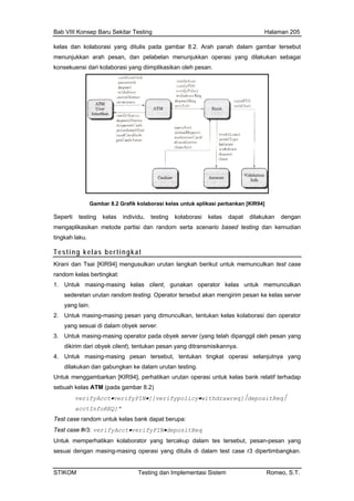 Bab VIII Konsep Baru Sekitar Testing Halaman 205
kelas dan kolaborasi yang ditulis pada gambar 8.2. Arah panah dalam gambar tersebut
m
k
enunjukkan arah pesan, dan pelabelan menunjukkan operasi yang dilakukan sebagai
onsekuensi dari kolaborasi yang diimplikasikan oleh pesan.
Gambar 8.2 Grafik kolaborasi kelas untuk aplikasi perbankan [KIR94]
Seperti testing kelas individu, testing kolaborasi kelas dapat dilakukan dengan
mengaplikasikan metode partisi dan random serta scenario based testing dan kemudian
tingkah laku.
Testing kelas bertingkat
Kirani dan Tsai [KIR94] mengusulkan urutan langkah berikut untuk memunculkan test case
random kelas bertingkat:
1. Untuk masing-masing kelas client, gunakan operator kelas untuk memunculkan
sederetan urutan random testing. Operator tersebut akan mengirim pesan ke kelas server
yang lain.
2. Untuk masing-masing pesan yang dimunculkan, tentukan kelas kolaborasi dan operator
yang sesuai di dalam obyek server.
3. Untuk masing-masing operator pada obyek server (yang telah dipanggil oleh pesan yang
dikirim dari obyek client), tentukan pesan yang ditransmisikannya.
4. Untuk masing-masing pesan tersebut, tentukan tingkat operasi selanjutnya yang
dilakukan dan gabungkan ke dalam urutan testing.
Untuk menggambarkan [KIR94], perhatikan urutan operasi untuk kelas bank relatif terhadap
sebuah kelas ATM (pada gambar 8.2)
verifyAcct•verifyPIN•[[verifypolicy•withdrawreq]⏐depositReq⏐
acctInfoREQ]”
Test case random untuk kelas bank dapat berupa:
Test case #r3: verifyAcct•verifyPIN•depositReq
Untuk memperhatikan kolaborator yang tercakup dalam tes tersebut, pesan-pesan yang
sesuai dengan masing-masing operasi yang ditulis di dalam test case r3 dipertimbangkan.
STIKOM Testing dan Implementasi Sistem Romeo, S.T.
 