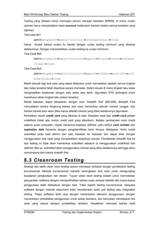 Bab VIII Konsep Baru Sekitar Testing Halaman 207
Testing yang didisain harus mencapai semua cakupan keadaan {KIR94], di mana urutan
rasi harus menyope ebabkan kelas account melakukan transisi melalui semua keadaan yang
imum yang dibahas
urutan minimum:
•deposit(initial)•deposit•balance•credit•withdraw
Tes
•accntInfo•with
Mas case yang dapat dilakukan untuk memastikan apakah semua tingkah
laku h laku kelas
men D bertingkat untuk
menelu
Mod
men i tunggal, dan
akan dites hanya setelah transisi yang dites sebelumnya digunakan.
edit card adalah
und kartu kredit
sela daan defined, yaitu atribut card number dan
exp asi bank khusus ditetapkan. Kartu kredit
sa submitted sebelum ia menggunakan undefined dan
diijinkan:
Test case #s1:
open•setupAccnt•deposit(initial)•withdraw(final)•close
Harus dicatat bahwa urutan itu identik dengan urutan testing min
sebelumnya. Dengan menambahkan urutan testing ke
Test Case #s2:
open•setupAccnt
(final)•close
t Case #s3:
open•setupAccnt•deposit(initial)•deposit•withdraw
draw(final)•close
ih banyak lagi test
kelas tersebut telah diperiksa secara memadai. Dalam situasi di mana tingka
ghasilkan kolaborasi dengan satu kelas atau lebih, digunakan ST
suri aliran tingkah laku sistem tersebut.
el keadaan dapat dilewatkan dengan cara “breadth first” [MCG94]. Breadth First
yatakan secara lengsung bahwa test case memeriksa sebuah transis
bahwa transisi baru
Perhatikan obyek credit card yang dibahas di atas. Keadaan awal dari cr
efined (tidak ada nomor credit card yang diberikan). Melalui pembacaan
ma suatu penjualan, obyek menerima kea
iration date bersama dengan pengidentifik
submitted pada saat dikirim dari satu keadaan ke keadaan lain dapat dites dengan
menggunakan test case yang menyebabkan terjadinya transisi. Pendekatan breadth first ke
tipe testing ini tidak akan memerik
defined. Bila ya, submitted akan menggunakan transisi yang dites sebelumnya sehingga akan
menyimpang dari kriteria braedth first.
8.3 Cleanroom Testing
Strategi dan taktik clean room testing secara mendasar berbeda dengan pendekatan testing
acak yang sesuai dengan probabilitas tersebut. Kesalahan mencatat bahwa hasil
konvensional. Metode konvensional menarik serangkaian test case untuk mengungkap
kesalahan pengkodean dan desain. Tujuan clean room testing adalah untuk memvalidasi
persyaratan software dengan memperlihatkan bahwa suatu sampel statistik dari kasus-kasus
penggunaan telah dieksekusi dengan baik. Tidak seperti testing konvensional, rekayasa
software dengan metode cleanroom tidak menekankan pada unit testing atau integration
testing. Tetapi software lebih diuji dengan menentukan skenario penggunaan, dengan
menentukan probabilitas penggunaan untuk setiap skenario, dan kemudian menetapkan tes
STIKOM Testing dan Implementasi Sistem Romeo, S.T.
 
