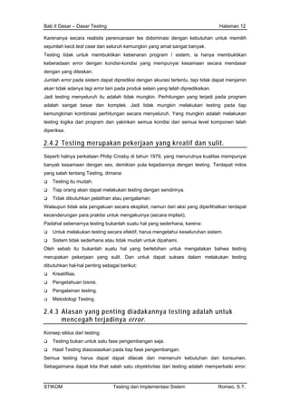Bab II Dasar – Dasar Testing Halaman 12
Karenanya secara realistis perencanaan tes didominasi dengan kebutuhan untuk memilih
sejumlah kecil test case dari seluruh kemungkin yang amat sangat banyak.
Testing tidak untuk membuktikan kebenaran program / sistem, ia hanya membuktikan
keberadaan error dengan kondisi-kondisi yang mempunyai kesamaan secara mendasar
dengan yang diteskan.
Jumlah error pada sistem dapat diprediksi dengan akurasi tertentu, tapi tidak dapat menjamin
akan tidak adanya lagi error lain pada produk selain yang telah diprediksikan.
Jadi testing menyeluruh itu adalah tidak mungkin. Perhitungan yang terjadi pada program
adalah sangat besar dan komplek. Jadi tidak mungkin melakukan testing pada tiap
kemungkinan kombinasi perhitungan secara menyeluruh. Yang mungkin adalah melakukan
testing logika dari program dan yakinkan semua kondisi dari semua level komponen telah
diperiksa.
2.4.2 Testing merupakan pekerjaan yang kreatif dan sulit.
Seperti halnya perkataan Philip Crosby di tahun 1979, yang menurutnya kualitas mempunyai
banyak kesamaan dengan sex, demikian pula kejadiannya dengan testing. Terdapat mitos
yang salah tentang Testing, dimana:
Testing itu mudah.
Tiap orang akan dapat melakukan testing dengan sendirinya.
Tidak dibutuhkan pelatihan atau pengalaman.
Walaupun tidak ada pengakuan secara eksplisit, namun dari aksi yang diperlihatkan terdapat
kecenderungan para praktisi untuk mengakuinya (secara implisit).
Padahal sebenarnya testing bukanlah suatu hal yang sederhana, karena:
Untuk melakukan testing secara efektif, harus mengetahui keseluruhan sistem.
Sistem tidak sederhana atau tidak mudah untuk dipahami.
Oleh sebab itu bukanlah suatu hal yang berlebihan untuk mengatakan bahwa testing
merupakan pekerjaan yang sulit. Dan untuk dapat sukses dalam melakukan testing
dibutuhkan hal-hal penting sebagai berikut:
Kreatifitas.
Pengetahuan bisnis.
Pengalaman testing.
Metodologi Testing.
2.4.3 Alasan yang penting diadakannya testing adalah untuk
mencegah terjadinya error.
Konsep siklus dari testing:
Testing bukan untuk satu fase pengembangan saja.
Hasil Testing diasosiasikan pada tiap fase pengembangan.
Semua testing harus dapat dapat dilacak dan memenuhi kebutuhan dari konsumen.
Sebagaimana dapat kita lihat salah satu obyektivitas dari testing adalah memperbaiki error.
STIKOM Testing dan Implementasi Sistem Romeo, S.T.
 