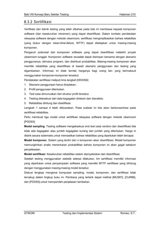 Bab VIII Konsep Baru Sekitar Testing Halaman 210
8.3.2 Sertifikasi
Verifikasi dan teknik testing yang telah dibahas pada bab ini membawa kepada komponen
software (dan keseluruhan inkremen) yang dapat disertifikasi. Dalam konteks pendekatan
rekayasa software dengan metode cleanroom, sertifikasi mengimplikasikan bahwa reliabilitas
(yang diukur dengan mean-time-failure, MTTF) dapat ditetapkan untuk masing-masing
komponen.
Pengaruh potensial dari komponen software yang dapat disertifikasi melebihi proyek
cleanroom tunggal. Komponen software reusable dapat disimpan bersama dengan skenario
penggunanya, stimulus program, dan distribusi probabilitas. Masing-masing komponen akan
memiliki reliabilitas yang disertifikasi di bawah skenario penggunaan dan testing yang
an.
m dan disertifikasi bila
s sistem diproyeksikan dan disertifikasi.
stik selesai dilakukan, tim sertifikasi memiliki informasi
n software yang memiliki MTTF sertifikasi yang dihitung
digambarkan. Informasi ini tidak ternilai harganya bagi orang lain yang bermaksud
menggunakan komponen-komponen tersebut.
Pendekatan sertifikasi meliputi lima langkah [WOH94]:
1. Skenario penggunaan harus diciptak
2. Profil penggunaan ditentukan.
3. Test case dimunculkan dari struktur profil tersebut.
4. Testing dieksekusi dan data kegagalan direkam dan dianalisis.
5. Reliabilitas dihitung dan disetifikasi.
Langkah 1 sampai 4 telah dibicarakan. Pada subbab ini kita akan berkonsentrasi pada
sertifikasi reliabilitas.
Perlu membuat tiga model untuk sertifikasi rekayasa software dengan metode cleanroom
[POO93]:
Model sampling. Testing software mengeksekusi end test case rando
tidak ada kegagalan atau jumlah kegagalan kurang dari jumlah yang ditentukan. Harga m
ditarik secara sistematis untuk memastikan bahwa reliabilitas yang diperlukan telah tercapai.
Model komponen. Sistem yang terdiri dari n komponen akan disertifikasi. Model komponen
memungkinkan analis menentukan probabillitas bahwa komponen ini akan gagal sebelum
penyelesaian.
Model sertifikasi. Keseluruhan reliabilita
Setelah testing menggunakan stati
yang diperlukan untuk penyampaia
dengan menggunakan masing-masing model tersebut.
Diskusi lengkap mengenai komputasi sampling, model, komponen, dan sertifikasi tidak
tercakup dalam lingkup buku ini. Pembaca yang tertarik dapat melihat [MUS87], [CUR86],
dan [POO93] untuk memperoleh penjelasan tambahan.
STIKOM Testing dan Implementasi Sistem Romeo, S.T.
 