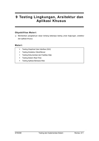 9 Testing Lingkungan, Arsitektur dan
Aplikasi Khusus
Obyektifitas Materi:
Memberikan pengetahuan dasar tentang beberapa testing untuk lingkungan, arsitektur
dan aplikasi khusus.
Materi:
Testing Graphical User Interface (GUI)
Testing Arsitektur Client/Server
Testing Dokumentasi dan Fasilitas Help
Testing Sistem Real-Time
Testing Aplikasi Berbasis Web
STIKOM Testing dan Implementasi Sistem Romeo, S.T.
 