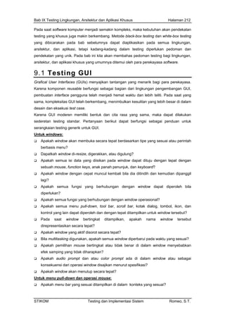Bab IX Testing Lingkungan, Arsitektur dan Aplikasi Khusus Halaman 212
Pada saat software komputer menjadi semakin kompleks, maka kebutuhan akan pendekatan
ing yang khusus juga makin berkembtest ang. Metode black-box testing dan white-box testing
pada semua lingkungan,
dang-kadang dalam testing diperlukan pedoman dan
arsi n aplikasi khusus yang umumnya ditemui oleh para perekayasa software.
9.
yang dibicarakan pada bab sebelumnya dapat diaplikasikan
arsitektur, dan aplikasi, tetapi ka
pendekatan yang unik. Pada bab ini kita akan membahas pedoman testing bagi lingkungan,
tektur, da
1 Testing GUI
Grafical User Interfaces (GUIs) menyajikan tantangan yang menarik bagi para perekayasa.
pem di hemat waktu dan lebih teliti. Pada saat yang
des
maka dapat dilakukan
Karena komponen reusable berfungsi sebagai bagian dari lingkungan pengembangan GUI,
buatan interface pengguna telah menja
sama, kompleksitas GUI telah berkembang, menimbulkan kesulitan yang lebih besar di dalam
ain dan eksekusi test case.
Karena GUI moderen memiliki bentuk dan cita rasa yang sama,
sederetan testing standar. Pertanyaan berikut dapat berfungsi sebagai penduan untuk
serangkaian testing generik untuk GUI.
Untuk windows:
Apakah window akan membuka secara tepat berdasarkan tipe yang sesuai atau perintah
berbasis menu?
uju dengan tepat dengan
engan tepat ditampilkan untuk window tersebut?
?
Dapatkah window di-resize, digerakkan, atau digulung?
Apakah semua isi data yang diisikan pada window dapat dit
sebuah mouse, function keys, anak panah penunjuk, dan keyboard?
Apakah window dengan cepat muncul kembali bila dia ditindih dan kemudian dipanggil
lagi?
Apakah semua fungsi yang berhubungan dengan window dapat diperoleh bila
diperlukan?
Apakah semua fungsi yang berhubungan dengan window operasional?
Apakah semua menu pull-down, tool bar, scroll bar, kotak dialog, tombol, ikon, dan
kontrol yang lain dapat diperoleh dan d
Pada saat window bertingkat ditampilkan, apakah nama window tersebut
direpresentasikan secara tepat?
Apakah window yang aktif disorot secara tepat?
Bila multitasking digunakan, apakah semua window diperbarui pada waktu yang sesuai?
Apakah pemilihan mouse bertingkat atau tidak benar di dalam window menyebabkan
efek samping yang tidak diharapkan
Apakah audio prompt dan atau color prompt ada di dalam window atau sebagai
konsekuensi dari operasi window disajikan menurut spesifikasi?
Apakah window akan menutup secara tepat?
Untuk menu pull-down dan operasi mouse:
Apakah menu bar yang sesuai ditampilkan di dalam konteks yang sesuai?
STIKOM Testing dan Implementasi Sistem Romeo, S.T.
 