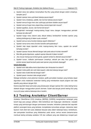Bab IX Testing Lingkungan, Arsitektur dan Aplikasi Khusus Halaman 213
Apakah menu bar aplikasi menampilkan fitur-fitur yang terkait dengan sistem (misalnya,
tampilan jam)?
Apa
Apa
Apa
Apa
Apa
Mun memanggil masing-masing fungsi menu dengan menggunakan perintah
berb
Apa
sed
Apa
Apa
Apa
terh
Apa
Bila
Jika
Apa
poin
Untuk E
kah operasi menu pull-down bekerja secara tepat?
kah menu breakway, palette, dan tool bar bekerja secara tepat?
kah semua fungsi menu dan subfungsi pull-down didaftar secara tepat?
kah semua fungsi menu dapat dituju secara tepat oleh mouse?
kah typeface, ukuran, dan format tek benar?
gkinkah
asis tek alternatif?
kah fungsi menu disorot (atau dibuat kelabu) berdasarkan konteks operasi yang
ang berlangsung di dalam suatu window?
kah semua menu function bekerja seperti diiklankan?
kah nama-nama menu function bersifat self-explanatory?
kah help dapat diperoleh untuk masing-masing item menu, apakah dia sensitif
adap kontek?
kah operasi mouse dikenali dengan baik pada seluruh kontek interaktif?
kllik ganda diperlukan, apakah operasi dikenali di dalam kontek?
mouse mempunyai tombol ganda, apakah tombol itu dikenali sesuai kontek?
kah kursor, indikator pemrosesan (misalnya, sebuah jam atau hour glass), dan
ter secara tepat berubah pada saat operasi yang berbeda dipanggil?
ntri data:
kah entri data alfanumeris dipantulkan dan dimasukan ke sistem?
kah mode grafik dari entri data (seperti, slide bar) bekerja dengan baik?
kah data invalid dikenali dengan baik?
kah pesan masukan data sangat
Apa
Apa
Apa
Apa pintar?
Sebagai
digunak
spesifik
Karena
didekat
muncul
9.2 Testing Arsitektur Client/Server
tambahan untuk pedoman tersebut, grafik pemodelan keadaan yang terbatas dapat
an untuk melakukan sederetan testing yang menekankan obyek program dan data
yang relevan dengan GUI.
sejumlah besar permutasi yang bersesuaian dengan operasi GUI, maka testing harus
i dengan menggunakan peranti otomatis. Sudah ada banyak piranti testing GUI yang
di pasar selama beberapa tahun terakhir.
Arsitekt
berarti
kinerja emrosesan transaksi, kehadiran potensial dari sejumlah
membuat testing terhadap arsitektur C/S dan software yang ada didalamnya menjadi jauh
ur Client/Server (C/S) (misalnya, [BER92], [VAS93]) menghadirkan tantangan yang
bagi para penguji software. Sifat terdistribusi dari lingkungan client/server, masalah
yang berhubungan dengan p
platform perangkat keras yang berbeda, kompleksitas komunikasi jaringan, kebutuhan akan
layanan multi client dari suatu database terpusat (atau dalam beberapa kasus, terdistribusi),
dan persyaratan koordinasi yang dibebankan pada server, semua secara bersama-sama
STIKOM Testing dan Implementasi Sistem Romeo, S.T.
 