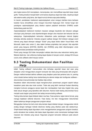 Bab IX Testing Lingkungan, Arsitektur dan Aplikasi Khusus Halaman 217
jalur logika karena GUI menciptakan, memanipulasi, dan memodifikasi sejumlah besar obyek
nya dapat dan tidak, obyeknya dapat
Ini rface lama berbasis
para
berk
citra ran dari tes
sarkan pada pandangan internal (logika)
inte
Mic
pira kembangkan untuk
Pira
Met ck-box dan white-box testing dapat dipakai di banyak contoh, strategi OO khusus
9.3 Testing Dokumentasi dan Fasilitas
grafis. Testing tersebut menjadi lebih rumit karena obyek
ada selama waktu yang lama, dan dapat muncul dimana saja pada desktop.
berarti, pendekatan tradisional capture/playback untuk menguji inte
karakter harus dimodifikasi untuk mengani kerumitan lingkungan GUI. Variasi fungsi dari
digma capture/playback yang disebut capture palyback terstruktur (FAR93) sudah
embang pada tes GUI.
Capture/playback tradisional merekam masukan sebagai keystroke dan keluaran sebagai
layar yang disimpan untuk diperbandingkan dengan citra masukan dan kelua
selanjutnya. Capture/playback tertsruktur dida
terhadap aktivitas eksternal. Interaksi program aplikasi dengan GUI direkam sebagai event
rnal yang dapat disimpan sebagai “Script” yang dapat ditulis dalam Visual Basic milik
rosoft, dalam satu varian C, atau dalam bahasa proprietary dari penjual. Ada sejumlah
nti yang berguna ([HAY93], [QUI93], dan [FAR93]) yang telah di
mengakomodasi pendekatan testing tersebut.
nti yang menguji GUI tidak menyangkut validasi data lama atau kebutuhan testing jalur.
ode bla
cocok untuk software client maupun server.
Help
Istil
disi akan program komputer dan data yang dimanipulasi oleh program.
ada bab pertama buku ini, penting
testing harus berkembang ke elemen ketiga dari konfigurasi software −
dok
Kesalah okumentasi dapat menghancurkan penerimaan program seperti halnya
kes
mengik tepat dan mendapatkan hasil atau tingkah laku yang
tida
menjad
Testing ormal, yang
n editorial dokumen. Fase kedua, live test, menggunakan dokumentasi
dala
Mengej ekati dengan menggunakan teknik
ana
Graph-b
partisi e i kelas
mas lusuri pada seluruh
dok
ah “testing software” memunculkan citra terhadap sejumlah besar test case yang
apkan untuk menggun
Dengan melihat kembali definisi software yang disajikan p
untuk dicatat bahwa
umentasi (manual tercetak dan fasilitas help online).
an dalam d
alahan pada data atau kode sumber. Tidak ada yang lebih membuat frustasi dibanding
uti tuntunan pengguna secara
k sesuai dengan yang diprediksi oleh dokumen. Karena itulah testing dokumentasi harus
i suatu bagian yang berarti dari setiap rencana testing software.
dokumentasi dapat didekati dalam dua fase. Fase pertama, kajian teknis f
menguji kejelasa
m kaitannya dengan penggunaan program aktual.
utkan bahwa live test untuk dokumentasi dapat did
log dengan berbagai metode black-box testing yang dibahas pada bab sebelumnya.
ased testing dapat digunakan untuk menggambarkan penggunaan program tersebut;
kivalensi dan analisis nilai batas dapat digunakan untuk menentukan berbaga
ukan dan interaksi yang sesuai. Kegunaan program kemudian dite
umen:
STIKOM Testing dan Implementasi Sistem Romeo, S.T.
 