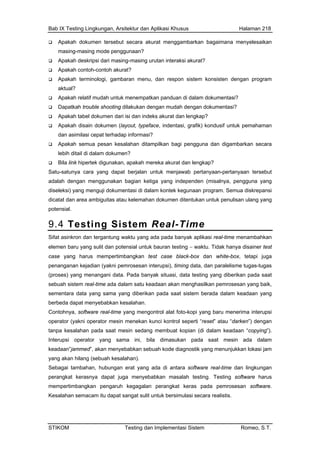 Bab IX Testing Lingkungan, Arsitektur dan Aplikasi Khusus Halaman 218
imana menyelesaikan
Apa
aktu
menempatkan panduan di dalam dokumentasi?
Apa
) kondusif untuk pemahaman
Apa guna dan digambarkan secara
Bila
Sat
adalah n ketiga yang independen (misalnya, pengguna yang
dise
dicatat umen ditentukan untuk penulisan ulang yang
pote
9.4 g Sistem Real-Time
Apakah dokumen tersebut secara akurat menggambarkan baga
masing-masing mode penggunaan?
Apakah deskripsi dari masing-masing urutan interaksi akurat?
kah contoh-contoh akurat?
Apakah terminologi, gambaran menu, dan respon sistem konsisten dengan program
al?
Apakah relatif mudah untuk
Dapatkah trouble shooting dilakukan dengan mudah dengan dokumentasi?
kah tabel dokumen dari isi dan indeks akurat dan lengkap?
Apakah disain dokumen (layout, typeface, indentasi, grafik
dan asimilasi cepat terhadap informasi?
kah semua pesan kesalahan ditampilkan bagi peng
lebih ditail di dalam dokumen?
link hipertek digunakan, apakah mereka akurat dan lengkap?
u-satunya cara yang dapat berjalan untuk menjawab pertanyaan-pertanyaan tersebut
dengan menggunakan bagia
leksi) yang menguji dokumentasi di dalam kontek kegunaan program. Semua diskrepansi
dan area ambiguitas atau kelemahan dok
nsial.
Testin
Sifat asinkron dan tergantung waktu yang ada pada banyak aplikasi real-time menambahkan
elem
case y empertimbangkan test case black-box dan white-box, tetapi juga
pen
(proses ni data. Pada banyak situasi, data testing yang diberikan pada saat
seb pemrosesan yang baik,
sem
berbeda nyebabkan kesalahan.
Con rima interupsi
ope
tanpa k saat mesin sedang membuat kopian (di dalam keadaan “copying”).
Inte sama ini, bila dimasukan pada saat mesin ada dalam
n menyebabkan sebuah kode diagnostik yang menunjukkan lokasi jam
yan
Sebagai
perangk s
mem a pemrosesan software.
Kesalahan semacam itu dapat sangat sulit untuk bersimulasi secara realistis.
en baru yang sulit dan potensial untuk bauran testing − waktu. Tidak hanya disainer test
ang harus m
anganan kejadian (yakni pemrosesan interupsi), timing data, dan paralelisme tugas-tugas
) yang menanga
uah sistem real-time ada dalam satu keadaan akan menghasilkan
entara data yang sama yang diberikan pada saat sistem berada dalam keadaan yang
dapat me
tohnya, software real-time yang mengontrol alat foto-kopi yang baru mene
rator (yakni operator mesin menekan kunci kontrol seperti “reset” atau “darken”) dengan
esalahan pada
rupsi operator yang
keadaan”jammed”, aka
g akan hilang (sebuah kesalahan).
tambahan, hubungan erat yang ada di antara software real-time dan lingkungan
at kerasnya dapat juga menyebabkan masalah testing. Testing software haru
pertimbangkan pengaruh kegagalan perangkat keras pad
STIKOM Testing dan Implementasi Sistem Romeo, S.T.
 