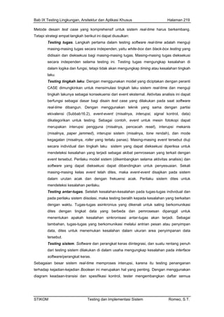 Bab IX Testing Lingkungan, Arsitektur dan Aplikasi Khusus Halaman 219
Metode desain test case yang komprehensif untuk sistem real-time harus berkembang.
Teta
ma dalam testing software real-time adalah menguji
ieksekusi
independen selama testing ini. Testing tugas mengungkap kesalahan di
nsi dari event eksternal. Aktivitas analisis ini dapat
pada saat software
(Subbab16.2), event-event (misalnya, interupsi, signal kontrol, data)
mer (misalnya, pencacah reset), interupsi mekanis
rendah), dan mode
roller yang terlalu panas). Masing-masing event tersebut diuji
men salahan yang terjadi sebagai akibat pemrosesan yang terkait dengan
ebut. Perilaku model sistem (dikembangkan selama aktivitas analisis) dan
gas. Setelah kesalahan-kesalahan pada tugas-tugas individual dan
istem. Software dan perangkat keras diintegrasi, dan suatu rentang penuh
Sebagai
terhada ang penting. Dengan menggunakan
diag
pi strategi empat langkah berikut ini dapat diusulkan:
Testing tugas. Langkah perta
masing-masing tugas secara independen, yaitu white-box dan black-box testing yang
didisain dan dieksekusi bagi masing-masing tugas. Masing-masing tugas d
secara
dalam logika dan fungsi, tetapi tidak akan mengungkap timing atau kesalahan tingkah
laku.
Testing tingkah laku. Dengan menggunakan model yang diciptakan dengan peranti
CASE dimungkinkan untuk mensimulasi tingkah laku sistem real-time dan menguji
tingkah lakunya sebagai konsekue
berfungsi sebagai dasar bagi disain test case yang dilakukan
real-time dibangun. Dengan menggunakan teknik yang sama dengan partisi
ekivalensi
dikategorikan untuk testing. Sebagai contoh, event untuk mesin fotokopi dapat
upakan interupsi pengguna
(misalnya, paper jammed), interupsi sistem (misalnya, tone
kegagalan (misalnya,
secara individual dan tingkah laku sistem yang dapat dieksekusi diperiksa untuk
deteksi ke
event ters
software yang dapat dieksekusi dapat dibandingkan untuk penyesuaian. Sekali
masing-masing kelas event telah dites, maka event-event disajikan pada sistem
dalam urutan acak dan dengan frekuensi acak. Perilaku sistem dites untuk
mendeteksi kesalahan perilaku.
Testing antar-tu
pada perilaku sistem diisolasi, maka testing beralih kepada kesalahan yang berkaitan
dengan waktu. Tugas-tugas asinkronius yang dikenali untuk saling berkomunikasi
dites dengan tingkat data yang berbeda dan pemrosesan dipanggil untuk
menentukan apakah kesalahan sinkronisasi antar-tugas akan terjadi. Sebagai
tambahan, tugas-tugas yang berkomunikasi melalui antrian pesan atau penyimpan
data, dites untuk menemukan kesalahan dalam ukuran area penyimpanan data
tersebut.
Testing s
dari testing sistem dilakukan di dalam usaha mengungkap kesalahan pada interface
software/perangkat keras.
an besar sistem real-time memproses interupsi, karena itu testing penanganan
p kejadian-kejadian Boolean ini merupakan hal y
ram keadaan-transisi dan spesifikasi kontrol, tester mengembangkan daftar semua
STIKOM Testing dan Implementasi Sistem Romeo, S.T.
 
