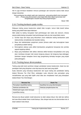 Bab II Dasar – Dasar Testing Halaman 13
Hal ini juga termasuk kesalahan menurut pandangan dari konsumen karena tidak sesuai
dengan kebutuhan.
“Aksi pendisainan tes adalah salah satu mekanisme yang paling efektif untuk mencegah
error … Proses yang direncanakan untuk dapat dites akan dapat menemukan dan
menghilangkan masalah tiap tahap pengembangan.”
Beizer 1983
2.4.4 Testing berbasis pada resiko.
Walaupun testing secara keseluruhan adalah tidak mungkin, namun tidak berarti bahwa
testing yang efektif tidak dapat dilakukan.
Oleh sebab itu testing merupakan hasil pertimbangan dari resiko dan ekonomi, dimana
secara praktis testing merupakan hasil pertimbangan tarik-ulur dari empat faktor utama:
Sumber daya dan biaya yang dibutuhkan untuk melakukan testing berdasarkan pada
skala prioritas, kompleksitas dan kesulitan testing
Biaya dari keterlambatan pengiriman produk (dimana salah satu kemungkinan besar
penyebabnya adalah testing)
Kemungkinan adanya suatu defect (berdasarkan pengalaman beroperasi dan prioritas
sejarah terjadinya defect)
Biaya yang disebabkan oleh defect, bilamana defect tersebut menyebabkan error yang
akan membawa kerugian baik secara langsung ataupun tak langsung bagi pelanggan
(berkaitan dengan kewajiban bisnis bagi pengembang terhadap kerugian yang terjadi
pada pelanggan).
2.4.5 Testing harus direncanakan.
Testing yang baik butuh pemikiran dengan pendekatan secara keseluruhan, disain tes dan
penetapan hasil yang diinginkan untuk tiap kasus tes (test case) yang dipilih.
Suatu dokumen yang mencakup keseluruhan dari tujuan testing dan pendekatan testing
disebut Rencana Tes (Test Plan), sedangkan suatu dokumen atau pernyataan yang
mendefinisikan apa yang telah dipilih untuk dites dan menjelaskan hasil yang diharapkan
disebut Disain Tes (Test Design).
Rencana Tes Disain Tes
Pernyataan obyektifitas testing Spesifikasi tes yang dikembangkan
Deskripsi pendekatan tes Deskripsi pengelompokan tes
Sekelompok tugas untuk mencapai
obyektifitas testing
Rencana tes dibuat setelah model kebutuhan itu telah selesai dibuat. Dan detil dari definisi
test case dibuat setelah disain model disetujui. Atau dengan kata lain tes direncanakan dan di
disain sebelum kode dibuat.
STIKOM Testing dan Implementasi Sistem Romeo, S.T.
 