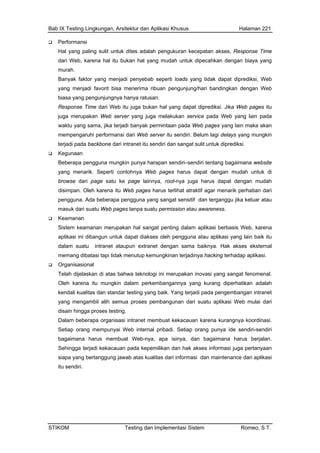 Bab IX Testing Lingkungan, Arsitektur dan Aplikasi Khusus Halaman 221
Performansi
Hal yang paling sulit un n akses, Response Time
dari Web, karena hal itu bukan hal yang mudah untuk dipecahkan dengan biaya yang
Web
itu juga bukan hal yang dapat diprediksi. Jika Web pages itu
da Web pages yang lain maka akan
delays yang mungkin
es harus dapat dengan mudah untuk di
harus terlihat atraktif agar menarik perhatian dari
n atau awareness.
alam aplikasi berbasis Web, karena
intranet ataupun extranet dengan sama baiknya. Hak akses eksternal
si.
mungkin dalam perkembangannya yang kurang diperhatikan adalah
engambil alih semua proses pembangunan dari suatu aplikasi Web mulai dari
uan karena kurangnya koordinasi.
na harus berjalan.
intenance dari aplikasi
tuk dites adalah pengukuran kecepata
murah.
Banyak faktor yang menjadi penyebab seperti loads yang tidak dapat diprediksi, Web
yang menjadi favorit bisa menerima ribuan pengunjung/hari bandingkan dengan
biasa yang pengunjungnya hanya ratusan.
Response Time dari Web
juga merupakan Web server yang juga melakukan service pada Web yang lain pada
waktu yang sama, jika terjadi banyak permintaan pa
mempengaruhi performansi dari Web server itu sendiri. Belum lagi
terjadi pada backbone dari intranet itu sendiri dan sangat sulit untuk diprediksi.
Kegunaan
Beberapa pengguna mungkin punya harapan sendiri–sendiri tentang bagaimana website
yang menarik. Seperti contohnya Web pag
browse dari page satu ke page lainnya, root-nya juga harus dapat dengan mudah
disimpan. Oleh karena itu Web pages
pengguna. Ada beberapa pengguna yang sangat sensitif dan terganggu jika keluar atau
masuk dari suatu Web pages tanpa suatu permissio
Keamanan
Sistem keamanan merupakan hal sangat penting d
aplikasi ini dibangun untuk dapat diakses oleh pengguna atau aplikasi yang lain baik itu
dalam suatu
memang dibatasi tapi tidak menutup kemungkinan terjadinya hacking terhadap aplika
Organisasional
Telah dijelaskan di atas bahwa teknologi ini merupakan inovasi yang sangat fenomenal.
Oleh karena itu
kendali kualitas dan standar testing yang baik. Yang terjadi pada pengembangan intranet
yang m
disain hingga proses testing.
Dalam beberapa organisasi intranet membuat kekaca
Setiap orang mempunyai Web internal pribadi. Setiap orang punya ide sendiri-sendiri
bagaimana harus membuat Web-nya, apa isinya, dan bagaima
Sehingga terjadi kekacauan pada kepemilikan dan hak akses informasi juga pertanyaan
siapa yang bertanggung jawab atas kualitas dari informasi dan ma
itu sendiri.
STIKOM Testing dan Implementasi Sistem Romeo, S.T.
 