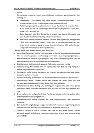 Bab IX Testing Lingkungan, Arsitektur dan Aplikasi Khusus Halaman 222
Intranet
Meningkatnya pengguna intranet karena beberapa keuntungan yang ditawarkan oleh
aan TCP/IP standar yang sudah mapan. Contohnya standarisasi TCP/IP
atau Active-
OS/2, Mac OS, dsb.
n downloading data sesuai kebutuhan.
tuk membuat form dengan mudah. Form itu kemudian digunakan oleh Web
plikasi data-dependen baru.
sudah lengkap dan berjalan sesuai dengan yang diinginkan.
ntara mereka.
kan database dapat diakses dari Web site yang mempunyai
i aman, termasuk account setup, billing,
bility testing. Pastikan semua Web browser dari semua versi dan jenis
kur kemampuan, response time dan semua proses
mereka sebelum Web site itu diluncurkan.
mpatibel dengan internet
teknologi ini:
Penggun
untuk e-mail, pengiriman e-mail antar pengguna dipastikan berhasil.
Platform yang independen. Aplikasi berbasis server dapat ditulis di Java
X dan dapat diakses dari client dengan sistem operasi yang berbeda seperti Unix,
WinNT,
Dapat digunakan untuk Thin Clients. Hanya browser yang loading di komputer lokal
yang dapat melakuka
Kemudahan Sharing dan akses informasi. Disainer Web pages dapat menggunakan
HTML un
server untuk melakukan query terhadap database. Database tidak perlu dibangun
ulang untuk intranet a
Tipe-tipe testing pada aplikasi berbasis Web, antara lain:
Content dan functionality testing. Testing terhadap isi dan fitur seperti yang terdapat pada
Web site umumnya, pastikan
Feature interaction testing. Banyak pengguna yang secara simultan mengakses satu site
yang sama dan tidak boleh terjadi interferensi a
Usability testing. Melakukan testing apakah Web site itu sudah user friendly.
Database testing. Memasti
kendali integritas dan kecukupan data.
Security dan control testing. Memastikan site in
dan dari unauthorized access.
Connectivity testing. Pastikan Web site dapat melakukan connection atau disconnection.
Interopera
komputer yang berbeda dapat berjalan dengan baik pada aplikasi ini.
Perfomance dan Stress testing. U
yang terjadi dalam keaadaan workloads di atas rata-rata, rata-rata atau di bawah rata-
rata.
Cross platforms dan configuration testing. Pastikan perilaku dari sistem kompatibel dalam
paltform dan konfigurasi yang berbeda.
Internazionalization testing. Pastikan site tidak membingungkan atau menyerang
pengguna.
Beta testing. Undang beberapa pengguna terpilih untuk melakukan eksperimen pada site
anda dan mintalah feeback pada
Standard compliance testing. Pastikan Web site itu ko
standards, apakah terlihat sama meskipun menggunakan browser atau search engines
yang berbeda.
STIKOM Testing dan Implementasi Sistem Romeo, S.T.
 