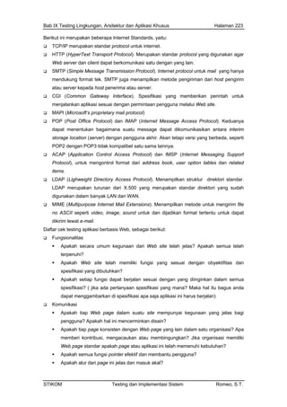 Bab IX Testing Lingkungan, Arsitektur dan Aplikasi Khusus Halaman 223
Berikut ini merupakan beberapa Internet Standards, yaitu:
TCP/IP merupakan standar protocol untuk internet.
n agar
t tek. SMTP juga menampilkan metode pengiriman dari host pengirim
aan pengguna melalui Web site.
age Access Protocol). Keduanya
sikan antara interim
ainnya.
tables dan related
ktori standar.
digunakan dalam banyak LAN dan WAN.
MIME (Multipurpose Internet Mail Extensions). Menampilkan metode untuk mengirim file
no ASCII seperti video, image, sound untuk dan dijadikan format tertentu untuk dapat
dikirim lewat e-mail.
Daftar cek testing aplikasi berbasis Web, sebagai berikut:
Fungsionalitas
Apakah secara umum kegunaan dari Web site telah jelas? Apakah semua telah
terpenuhi?
Apakah Web site telah memiliki fungsi yang sesuai dengan obyektifitas dan
spesifikasi yang dibutuhkan?
Apakah setiap fungsi dapat berjalan sesuai dengan yang diinginkan dalam semua
spesifikasi? ( jika ada pertanyaan spesifikasi yang mana? Maka hal itu bagus anda
dapat menggambarkan di spesifikasi apa saja aplikasi ini harus berjalan)
Komunikasi
Apakah tiap Web page dalam suatu site mempunyai kegunaan yang jelas bagi
pengguna? Apakah hal ini mencerminkan disain?
Apakah tiap page konsisten dengan Web page yang lain dalam satu organisasi? Apa
memberi kontribusi, mengacaukan atau membingungkan? Jika organisasi memiliki
Web page standar apakah page atau aplikasi ini telah memenuhi kebutuhan?
Apakah semua fungsi pointer efektif dan membantu pengguna?
Apakah alur dari page ini jelas dan masuk akal?
HTTP (HyperText Transport Protocol). Merupakan standar protocol yang digunaka
Web server dan client dapat berkomunikasi satu dengan yang lain.
SMTP (Simple Message Transmission Protocol). Internet protocol untuk mail yang hanya
mendukung forma
atau server kepada host penerima atau server.
CGI (Common Gateway Interface). Spesifikasi yang memberikan perintah untuk
menjalankan aplikasi sesuai dengan permint
MAPI (Microsoft’s proprietary mail protocol)
POP (Post Office Protocol) dan IMAP (Internet Mess
dapat menentukan bagaimana suatu message dapat dikomunika
storage location (server) dengan pengguna akhir. Akan tetapi versi yang berbeda, seperti
POP2 dengan POP3 tidak kompatibel satu sama l
ACAP (Application Control Access Protocol) dan IMSP (Internet Messaging Support
Protocol), untuk mengontrol format dari address book, user option
items.
LDAP (Lighweight Directory Access Protocol). Menampilkan struktur dire
LDAP merupakan turunan dari X.500 yang merupakan standar direktori yang sudah
STIKOM Testing dan Implementasi Sistem Romeo, S.T.
 