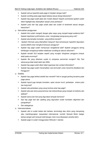Bab IX Testing Lingkungan, Arsitektur dan Aplikasi Khusus Halaman 224
STIKOM Testing dan Implementasi Sistem Romeo, S.T.
Apakah semua hyperlink pada page ini berjalan dengan baik?
Apakah scrolling pada page dapat bekerja sesuai denga kebutuhan?
Apakah tiap page sudah jelas dan mudah dibaca? Seperti summarize apakah sudah
diberi highlight atau ditampilkan sesaat untuk pembaca?
Apakah judul dari tiap page sudah jelas dan sudah di bookmark sesuai dengan
kebutuhan?
Kemudahan penggunaan
Apakah kita sudah mengerti dengan jelas siapa yang menjadi target audience kita?
Apakah diperlukan profil tertentu untuk menghadapi pengunjung yang unik?
Apakah ada tampilan konsisten yang terlihat menarik?
Apakah informasi yang ditampilkan berguna? Apa kemampuan hyperlink digunakan
secara efektif untuk mengikuti kemauan pengguna?
Apakah tiap page sudah mempunyai navigational aids? Apakah pengguna sering
kehilangan navigasinya ketika melakukan scrolling ke seluruh dokumen?
Apakah kendali GUI berjalan seperti yang mungkin diinginkan pengguna (masuk
akal) pada umumnya?
Apakah file yang diberikan sudah di compress seminimal mungkin? File Text
seharusnya tidak boleh lebih dari 20Kb.
Apakah tiap page sudah diberi label organisasi dan contact information?
Apakah tiap page sudah menampilkan cara termudah untuk menerima feedback dari
Pengguna?
Estetika
Apakah tiap page terlihat atraktif dan menarik? Hal ini sangat penting terutama pada
page utama.
Apakah layout juga tampak konsisten, spasi ukuran huruf, perbedaan antara judul
dan body text?
Apakah ada perbedaan yang cukup kontras antar tiap page?
Apakah ada satu tema yang dominan dan terkoordinasi yang menjadi ciri tertentu dari
aplikasi?
Apakah warna dan font yang digunakan tampak harmonis?
Apa tiap page text dan spelling yang digunakan sudah konsisten alignment dan
paragrafnya?
Dan sebagainya.
Internasionalisasi
Apakah site ini sudah bebas dari bahasa, terminologi atau idiom yang menyerang
atau membingungkan masyarakat internasional. (contoh General Motor belajar
bahwa sangat sulit menjual mobil dengan merk nova dikawasan amerika latin)
Apakah page ini sudah menggunakan ISOLatin-1 standar.
 