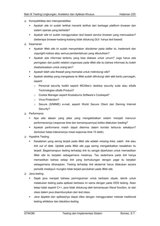 Bab IX Testing Lingkungan, Arsitektur dan Aplikasi Khusus Halaman 225
STIKOM Testing dan Implementasi Sistem Romeo, S.T.
Kompatibilitas dan interoperabilitas
Apakah site ini sudah terlihat menarik terlihat dari berbagai platform browser dan
sistem operasi yang berbeda?
Apakah site ini sudah menggunakan text based service browser yang memuaskan?
(beberapa browser kadang-kadang tidak didukung GUI hanya text based)
Keamanan
Apakah Web site ini sudah menyertakan disclaimer pada daftar isi, trademark dan
copyright notices atau semua pemberitahuan yang dibutuhkan?
Apakah ada informasi tertentu yang bisa diakses untuk umum? Juga harus ada
peringatan dari public relation organisasi pada Web site itu bahwa informasi itu boleh
disebarluaskan untuk orang lain?
Apakah telah ada firewall yang memadai untuk melindungi site?
Apakah desktop yang mengakses isi Web sudah dilindungi oleh alat bantu pencegah,
seperti:
o Personal security toolkit seperti MCAfee’s desktop security suite atau eSafe
Technologies eSafe Product?
o Cookie Manager seperti Kookaburra Software’s Cookiepal?
o Virus Protection?
o Secure (S/MIME) e-mail, seperti World Secure Client dari Deming Internet
Security?
Performansi
Apa ada alasan yang jelas yang mengakibatkan sistem menjadi menurun
performansinya (response time dan kemampuannya) ketika dilakukan loading?
Apakah performansi masih dapat diterima dalam kondisi terburuk sekalipun?
(tentukan batas toleransinya misal response time 15 detik)
Hypelink Testing
Kesalahan yang sering terjadi pada Web site adalah missing links, salah link atau
link out of date. Update pada Web site juga sering mengakibatkan kesalahan itu
terjadi. Bagaimanapun testing terhadap link itu sangat diperlukan untuk memastikan
Web site itu berjalan sebagaimana mestinya. Tes sederhana pada link hanya
memastikan bahwa setiap link yang berhubungan dengan page itu berjalan
sebagaimana diharapkan. Testing terhadap link eksternal harus dilakukan secara
periodik meskipun mungkin tidak terjadi perubahan pada Web site.
Java testing
Sejak java menjadi bahasa pemrograman untuk berbasis obyek, teknik untuk
melakukan testing pada aplikasi berbasis ini sama dengan pada OOS testing. Akan
tetapi tidak seperti C++, java tidak didukung oleh kemampuan friend function, isi dari
class dalam java disembunyikan dari test class.
Java Applets dan aplikasinya dapat dites dengan menggunakan metode traditional
testing whitebox dan blackbox testing.
 