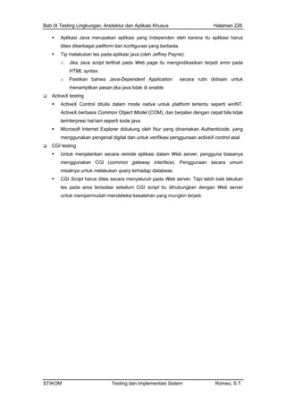 Bab IX Testing Lingkungan, Arsitektur dan Aplikasi Khusus Halaman 226
STIKOM Testing dan Implementasi Sistem Romeo, S.T.
Aplikasi Java merupakan aplikasi yang independen oleh karena itu aplikasi harus
dites diberbagai paltform dan konfigurasi yang berbeda.
Tip melakukan tes pada aplikasi java (oleh Jeffrey Payne):
o Jika Java script terlihat pada Web page itu mengindikasikan terjadi error pada
HTML syntax.
o Pastikan bahwa Java-Dependent Application secara rutin didisain untuk
menampilkan pesan jika java tidak di enable.
ActiveX testing
ActiveX Control ditulis dalam mode native untuk platform tertentu seperti winNT.
ActiveX berbasis Common Object Model (COM), dan berjalan dengan cepat bila tidak
terinterpresi hal lain seperti kode java.
Microsoft Internet Explorer didukung oleh fitur yang dinamakan Authenticode, yang
menggunakan pengenal digital dan untuk verifikasi penggunaan activeX control asal
CGI testing
Untuk menjalankan secara remote aplikasi dalam Web server, pengguna biasanya
menggunakan CGI (common gateway interface). Penggunaan secara umum
misalnya untuk melakukan query terhadap database.
CGI Script harus dites secara menyeluruh pada Web server. Tapi lebih baik lakukan
tes pada area terisolasi sebelum CGI script itu dihubungkan dengan Web server
untuk mempermudah mendeteksi kesalahan yang mungkin terjadi.
 