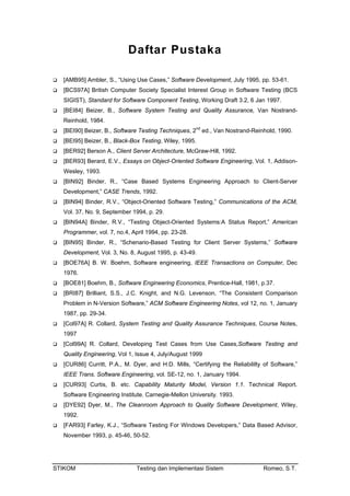 STIKOM Testing dan Implementasi Sistem Romeo, S.T.
Daftar Pustaka
[AMB95] Ambler, S., “Using Use Cases,” Software Development, July 1995, pp. 53-61.
[BCS97A] British Computer Society Specialist Interest Group in Software Testing (BCS
SIGIST), Standard for Software Component Testing, Working Draft 3.2, 6 Jan 1997.
[BEI84] Beizer, B., Software System Testing and Quality Assurance, Van Nostrand-
Reinhold, 1984.
[BEI90] Beizer, B., Software Testing Techniques, 2P
nd
P ed., Van Nostrand-Reinhold, 1990.
[BEI95] Beizer, B., Black-Box Testing, Wiley, 1995.
[BER92] Berson A., Client Server Architecture, McGraw-Hill, 1992.
[BER93] Berard, E.V., Essays on Object-Oriented Software Engineering, Vol. 1, Addison-
Wesley, 1993.
[BIN92] Binder, R., “Case Based Systems Engineering Approach to Client-Server
Development,” CASE Trends, 1992.
[BIN94] Binder, R.V., “Object-Oriented Software Testing,” Communications of the ACM,
Vol. 37, No. 9, September 1994, p. 29.
[BIN94A] Binder, R.V., “Testing Object-Oriented Systems:A Status Report,” American
Programmer, vol. 7, no.4, April 1994, pp. 23-28.
[BIN95] Binder, R., “Schenario-Based Testing for Client Server Systems,” Software
Development, Vol. 3, No. 8, August 1995, p. 43-49.
[BOE76A] B. W. Boehm, Software engineering, IEEE Transactions on Computer, Dec
1976.
[BOE81] Boehm, B., Software Engineering Economics, Prentice-Hall, 1981, p.37.
[BRI87] Brilliant, S.S., J.C. Knight, and N.G. Levenson, “The Consistent Comparison
Problem in N-Version Software,” ACM Software Engineering Notes, vol 12, no. 1, January
1987, pp. 29-34.
[Col97A] R. Collard, System Testing and Quality Assurance Techniques, Course Notes,
1997
[Col99A] R. Collard, Developing Test Cases from Use Cases,Software Testing and
Quality Engineering, Vol 1, Issue 4, July/August 1999
[CUR86] Curritt, P.A., M. Dyer, and H.D. Mills, “Certifying the Reliabililty of Software,”
IEEE Trans. Software Engineering, vol. SE-12, no. 1, January 1994.
[CUR93] Curtis, B. etc. Capability Maturity Model, Version 1.1. Technical Report.
Software Engineering Institute. Carnegie-Mellon University. 1993.
[DYE92] Dyer, M., The Cleanroom Approach to Quality Software Development, Wiley,
1992.
[FAR93] Farley, K.J., “Software Testing For Windows Developers,” Data Based Advisor,
November 1993, p. 45-46, 50-52.
 
